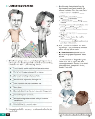4 LISTENING & SPEAKING
a 4 7))) You’re going to listen to a psychologist giving some tips to
help people when they disagree with somebody about something.
Listen once and check ( / ) the six things she says.
1 I 1Think carefully what to say when you begin a discussion.
2 □ Try to “win” the argument as quickly as you can.
3 [ ] Say sorry if something really is your fault.
4 LZ Never avoid an argument by refusing to talk.
5 [ Don't say things that aren’t completely true.
6 LZ Don't shout.
7 [__ Don't talk about things that aren’t relevant to the argument.
8 1 Use another person to mediate.
9 I_ Postpone the argument until later when you have both
calmed down.
10 It’s a bad thing for a couple to argue.
b Listen again and with a partner, try to add more detail to the tips
you checked.
c 4 8))) Look at the sentences from the
listening and try to figure out what the
missing words are. Then listen and check.
1 But of course it’s easier said ______
2 Ifyou’re the person who’s ______
th e______ , just admit it!
3 ...it’s important to ______ things______
control...
4 Raising your voice will just make the other
person______ th eir______ , too.
5 ...stop for a moment and______ a ______
breath.
6 It’s also very important to _____________
the point.
7 There’s a better chance that you'll be
able to ______ a n _______.
8 ..._____________ con flict is an important
part of any relationship...
d With a partner, decide which two o f the
psychologist’s tips you think are the m ost
useful, and why they're useful.
e > - Communication Argument! A p.107
Bp .lll. Role-play two arguments with a
partner.
f Did you follow any o f the psychologist’s
advice about how to argue? Was there
anything you should / shouldn't have done?
Is there anything your partner should /
shouldn’t have said?
7A
 