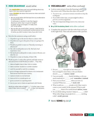 5 M INI GRAMMAR would rather
Men would rather keep quiet and avoid talking about any
topics that may cause an argument.
Listen, I’d rather talk about this tomorrow when we’ve both
calmed down.
• We use would rather with the base form as an alternative
to would prefer, e.g.,
I'd rather go on vacation in July than August.
Would you rather stay in or go out tonight?
I'd rather not go out tonight. I'm really tired.
NOT I'd not rather.
• We can also use would rather + person + past tense to
talk about what we would prefer another person to do.
I'd rather you didn’t smoke in here, if you don't mind.
6 VOCABULARY verbs often confused
a Look at some extracts from the listening in 4.(Litrde)
the correct verb. W hat does the other verb mean?
1 Try not to say...you never remind / remember to buy the
toothpaste.
2 Ifyou follow these tips, you just might be able to
prevent / avoid an argument.
3 The most important thing is not to rise / raise your
voice.
b > • p.158 Vocabulary Bank Verbs often confused.
c Complete the questions with the verbs from each pair
in the right form. Then ask and answer with a partner.
a Rewrite the sentences using would rather.
1 I'd prefer to go to the movies than to a dance club.
2 I’d prefer not to go to the party if my ex is going to be
there.
3 Would you prefer to meet on Thursday morning or
afternoon?
4 My wife would prefer not to fly. She had a bad
experience once.
5 My husband would prefer to take a train to Boston, not
take the car.
6 I'd prefer to come on Sunday, if that’s OK.
b Work in pairs. Look at the options and take turns to
ask and answer with Wouldyou rather... ? Say why.
1 take an English class in New York or London
2 take a summer vacation or a winter vacation
3 work for yourself or work for a company
4 go to a foreign restaurant for dinner or to a restaurant
that serves food from your country
5 read an e-book ora normal book
6 have an SUV or a small sports car
7 go to a concert or a sporting event
8 live on your own or share an apartment with friends
Wouldyou rather take an English'
class in New York or London?
I'd rather take a class
in New York because...
1 Do you_______ if people are late when you
have arranged to meet them, or do you think it
doesn't_______ ? m atter / mind
2 Can you usually_______ family birthdays, or do you
need somebody to _______ you? remember / remind
3 Have you ever been_______ when you were on
vacation? What w as_______ ? steal / rob
4 What would you_______ people to do if they want to
come to your country in the summer? What would
you_______ them to be careful about? advise / warn
5 Do you think taking vitamin C helps to _______ colds?
What other things can people do to _______ catching
colds? avoid / prevent
7 (4 10))) SONG My Girl Jl
Online Practice 7A 67
 