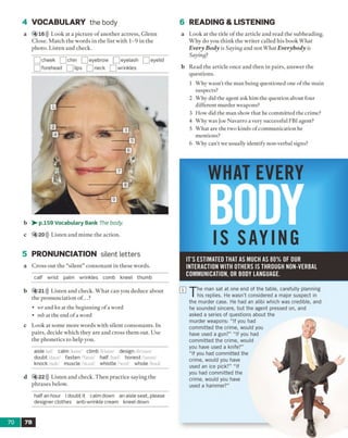 4 VOCABULARY the body
a 4 16))) Look at a picture o f another actress, Glenn
Close. Match the words in the list with 1-9 in the
photo. Listen and check.
_ cheek __]chin [__]eyebrow [__]eyelash [__]eyelid
forehead __] lips [_Jneck [ ^ wrinkles
b > - p.159 Vocabulary Bank The body
c 4 20))) Listen and mime the action.
5 PRONUNCIATION silent letters
a C ross out the “silent” consonant in these words.
calf wrist palm wrinkles comb kneel thumb
6 READING & LISTENING
a Look at the title o f the article and read the subheading.
Why do you think the writer called his book What
Every Body is Saying and not What Everybody is
Saying?
b Read the article once and then in pairs, answer the
questions.
1 Why wasn’t the man being questioned one of the main
suspects?
2 Why did the agent ask him the question about four
different murder weapons?
3 How did the man show that he committed the crime?
4 Why was Joe Navarro a very successful FBI agent?
5 What are the two kinds of communication he
mentions?
6 Why can't we usually identify non-verbal signs?
WHAT EVERY
IS SAYING
IT ’S ESTIMATED THAT AS MUCH AS 8 0 % OF OUR
INTERACTION W ITH OTHERS IS THROUGH NON-VERBAL
COMMUNICATION, OR BODY LANGUAGE.
b 4 21))) Listen and check. What can you deduce about
the pronunciation of...?
• wr and kn at the beginning of a word
• mb at the end of a word
c Look at some more words with silent consonants. In
pairs, decide which they are and cross them out. Use
the phonetics to help you.
aisle/ail/ calm/kurn/ climb /klaim/ design /di'zam/
doubt/daut fasten/Taesn/ half/h;ef/ honest/'anast/
knock /nak/ muscle/'m,sl/ whistle /'wist whole 'hoof
d 4 22))) Listen and check. Then practice saying the
phrases below.
half an hour I doubt it calm down an aisle seat, please
designer clothes anti-wrinkle cream kneel down
T
he man sat at one end of the table, carefully planning
his replies. He wasn't considered a major suspect in
the murder case. He had an alibi which was credible, and
he sounded sincere, but the agent pressed on, and
asked a series of questions about the
murder weapons: “ If you had
committed the crime, would you
have used a gun?” “ If you had
committed the crime, would
you have used a knife?”
“ If you had committed the
crime, would you have
used an ice pick?” “ If
you had committed the
crime, would you have
used a hammer?"
70 7B
mm
 