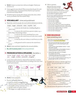 e 4 30))) Listen to an interview with an ex-burglar. Check your
answers to d.
f Listen again for more detail. W hat reasons does he give for each
answer? What tips can you learn from what he says to protect
yourself from being robbed?
g O f all the tips for staying safe at home and on the street, which
one do you think is the most useful? Why?
2 VOCABULARY crime and punishment
a Match the words for people who steal with the definitions in the list,
burglar mugger pickpocket robber shoplifter thief
1 A ________ is someone who breaks into a building illegally in
order to steal.
2 A ________ is someone who steals from a person or place, e.g., a
bank, using or threatening violence.
3 A ________ is someone who steals something from a store.
4 A ________ is someone who steals from you on the street, usually
without you noticing.
5 A ________ is someone who uses violence to steal from you on the
street.
6 A ________ is the general word for someone who steals from a
person.
b 4 31))) Listen and check. Underline the stressed syllables.
c > - p.160 Vocabulary Bank Crime and punishment.
d Talk to a partner.
What are the most common
crimes in your town or city?
What has been the biggest crime
story in your country in the last few weeks?
Do you have trial by jury in your country?
Do you think it’s a good system?
Do you have capital punishment in your country?
If not, would you re-introduce it?
Do you know anyone...? What happened?
• who has been burgled
• who has been mugged
• whose car has been stolen
• who has been unfairly accused of shoplifting
• who has been stopped by the police while driving
• who has been robbed while on vacation
• who has been offered a bribe
• who has been kidnapped
4 MINI GRAMMAR
have something done
They look up at the tall buildings, and then
they pose to have their photo taken.
• Use have (something) done when you get
another person to do something for you.
Compare:
I took a photo o f Rockefeller Center = I took
the photo myself.
I had my photo taken at Rockefeller Center =
I asked someone to take my photo.
• Have is the main verb so it changes
according to the tense.
I'm going to have my hair cut tomorrow. I had
my car repaired after the accident.
• You can also use get instead of have, e.g., I'm
going to get my hair cut tomorrow.
a Complete the sentences with the right form
o f have + the past participle o f a verb from
the list.
cut install renew repair take
1 How often do you______ your hair______ ?
2 Have you ever had a problem with your
laptop? Where did you______ it_______?
3 Do you usually______ your passport or
ID card______ in plenty of time before it
expires?
4 Have you______ a burglar alarm _______in
your house or apartment? What kind is it?
5 Have you ever______ your photo______ in
front of a famous monument? Where?
b Ask and answer the questions with a partner.
3 PRONUNCIATION & SPEAKING the letter u
accuse burglar caught court drugs fraud judge
jury mugger murderer punishment smuggling
a Look at the words in the list, which all have the letter u in them.
Put them in the correct column below according to how the vowel
sound is pronounced.
b 4 34))) Listen and check.
c Practice saying the sentences.
1 Luke was accused of smuggling drugs.
2 “Murderers must be punished,” said the judge
3 The burglar is doing community service.
4 The jury said he was guilty of fraud.
5 The mugger was caught and taken to court.
Online Practice 8A 75
 
