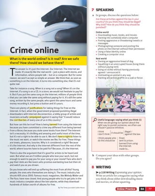 7 SPEAKING
W hat is the world online? Is it real? Are we safe
there? How should we behave there?
T
he answer is: it’sjust the Internet. Our Internet. The Internet we
made. It’s exactly like the real world - just a place with stores, and
information, where people talk - but on a computer. But for some
reason, we won’t accept so simple an answer. We think that, as soon as
something is on the Internet, it turns into something else, that it's not
quite real.
Take for instance a song. When is a song not a song? When it’s on the
Internet. If a song is on a CD, in a store, we would not hesitate to pay for
it. But if you put the same song on the Internet, millions of people think
that you can take the same song without paying for it. It's still the same
song, written by the same people, who spent the same hours and same
money recording it, but press a button and it’s yours.
There are plenty of justifications for taking things for free on the
Internet. In fact, when the government proposed punishing illegal
downloaders with Internet disconnection, a lobby group of artists and
musicians actually campaigned against it saying that “ it would reduce
the civil liberties of every one of us in this country.”
But how can this be true? How is being banned from using the Internet
because you have committed a crime any different from being banned
from a library because you stole some books from there? The Interent
isn’t a necessity. It's thrilling and amazing and useful most of the time,
but it's not a right to be able to use it. We don’t have a right to listen to
the music we want, or watch the movies we like, for free. These things
are treats, pleasures, luxuries. Why is it considered a right? Because
it's the Internet. And why is the Internet different from the rest of the
world, where luxuries have to be paid for? Because.Jt’s the Internet.
There is also the argument that it's good for artists to be heard and
seen. But what use are 9 million people who love your work, but not
enough to want to pay you for your song or your movie? Fans who don't
pay their idols are like lovers who promise everlasting love but then sit
and watch you as you drown.
Do you know who will end up suffering the most from all this? Young
people, the ones who themselves are doing it. The music industry has
shrunk 40% since 2000. Famous music magazines, like Melody Maker and
The Face, have now closed. And young people who try to get jobs in the
music industry complain about the low salaries, while they download
hundreds of dollars worth of albums for free.
By The Times journalist Caitlin Moran
a In groups, discuss the questions below:
Are these activities against the law in your
country? Do you think they should be illegal?
Why (not)? How do you think they should be
punished?
Online world
• Downloading music, books, and movies
• Hacking into somebody else’s computer
• Posting aggressive or threatening tweets or
messages
• Photographing someone and posting the
photo on the Internet without their permission
• Using a false identity online
• Creating a computer virus
Real world
• Owning an aggressive breed of dog
• Squatting in an unoccupied house (living there
without paying rent)
• Going on strike without having previously
agreed / announced it
• mistreating an animal in any way
• Painting attractive graffiti on a wall or fence
P Useful language: saying what you think (1)
When we are giving our opinion about the
right way to punish someone, we often use
should + passive infinitive.
I think
I don’t think
it should be
illegal /
against the law.
I think people who
do this should be
fined.
sent to prison,
banned from using
the Internet,
made to...
b Com pare your ideas with other groups.
Do you agree?
8 WRITING
> - p.118 Writing Expressing your opinion.
Write an article for a magazine saying what
you think about either downloading music
and movies, or about squatting.
Online Practice 8A 77
Crime online
 
