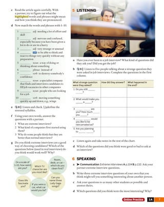 c Read the article again carefully. With
a partner, try to figure out what the
highlighted words and phrases might mean
and how you think they are pronounced.
d Now match the words and phrases with 1-10.
1 ________ adj needing a lot o f effort and
skill
2 ________ adj nervous and confused,
especially because you have been given a
lot to do or are in a hurry
3 ________ adj very strange or unusual
4 ________ ITO1 to be able to think and
react to things very quickly without any
preparation
5 ________ noun a way of doing or
thinking about something
6 ________ phrase instead of
7 ________ verb to destroy somebody’s
confidence
8 ________ noun a specialist company
that finds and interviews candidates to
fill job vacancies in other companies
9 ________ noun people who are looking
for a job
10 ________ verb moving something
quickly up and down, e.g., wings
e 18))) Listen and check. Underline the
stressed syllables.
f Using your own words, answer the
questions with a partner.
1 What are extreme interviews?
2 What kind of companies first started using
them?
3 Why do some people think that they are
better than normal interviews?
g Do you think extreme interviews are a good
way o f choosing candidates? Which o f the
questions below (used in real interviews) do
you think would work well? Why?
a Have you ever been to a job interview? W hat kind o f questions did
they ask you? Did you get the job?
b 19))) Listen to five people talking about a strange question they
were asked in job interviews. Complete the questions in the first
column.
What strange question
were they asked?
How did they answer? What happened in
the end?
1 Do you still
?
2 What would make you
a ?
3 are
you? How much
vou ?
4 would
you like to be
reincarnated as?
5 Are you planning
to ?
c Listen again and take notes in the rest o f the chart.
d Which o f the questions did you think were good or bad to ask at
an interview?
6 SPEAKING
a > - Communication Extreme interviews A p.104 B p.110. Ask your
partner extreme interview questions.
b Write three extreme interview questions of your own that you
think might tell you something interesting about another person.
c Ask your questions to as many other students as possible and
answer theirs.
d Which questions did you think were the most interesting? Why?
Online Practice 1A
5 LISTENING
On a scale of
1-10, how weird
are you?
Which TV
character are
you most like?
Room,
desk, or ca r-
which do you
dean first?
If you were a
car, what car
would you be?
Can you
name three
Lady Gaga
songs?
Does life
fascinate
you?
 