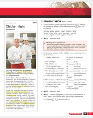 3 PRONUNCIATION word stress
Last updated 14:33
Chicken fight
By Sam Urban
Two chefs got into a fight last week after
Andrew Palmer Accused Geoff Lewis of
stealing one of his recipes and publishing it
in a local newspaper.
Andrew Palmer, 28, claimed that he had
invented the dish of cold chicken with strawberr
mayonnaise at his gastropub, The Pine Tree
Tavern. However, restaurant chef Geoff Lewis,
30, who writes a weekly newspaper column on
cooking, 2denied copying the recipe and said th
dish was his own creation.
So, the local newspaper, the Beacon Gazette,
3invited both chefs to prepare the dish at their
offices to see whose recipe it really was. They
4agreed to come, and the “cook-off” took place
yesterday. Newspaper staff tried both dishes an
unanimously declared Andrew’s to be the winne
Geoff's dish was said to be “lacking in flavor.” H
later 5admitted having seen the dish on the mer
at Andrew's pub, and he has 6offered to publish
an apology in the following issue of the Gazette.
“In any case/' he said later, “I've decided that it
works better with raspberries.”
a Look at the two-syllable reporting verbs in the list. All o f them
except four are stressed on the second syllable.(Circle)the four
exceptions.
aiccuse adimit adjvise ajgree convince de|ny
in sist in vite o ffer order per|suade prolmise
refuse regret relmind suggest threaten
b 4 4 0 >)) Listen and check.
P Spelling of two-syllable verbs
If a two-syllable verb ends in consonant, vowel, consonant, and
is stressed on the second syllable, the final consonant is doubled
before an -ed ending, e.g., regret > regretted, admit > admitted
BUT offer > offered, threaten > threatened.
c Complete the sentences below with the correct reporting verb in
the past tense.
e 4 4 2 ))) Cover the examples in c. Now listen to the sentences in
direct speech in a different order. Say the reported sentence.
Online Practice 8B 79
1 “I’ll make some coffee.”
2 “No, I won't go.”
3 “OK, I'll help you.”
4 ‘TH call you. Believe me.”
5 “Remember to lock the door!”
6 “You should buy a new car.”
7 “Would you like to have dinner?”
8 “I didn't break the window!”
9 “Yes, itwas me. 1stole the money.”
10 “Iwish I hadn’t married Susan.”
11 “Let’s go to a dance club.”
12 “You stole the laptop.”
He offered to make some
coffee.
H e_______ to go.
H e_______ to help me.
H e_______ to call me.
H e_______ me to lock the door.
H e_______ me to buy a new car.
H e_______ me to have dinner.
H e_______ breaking the
window.
H e_______ stealing the money.
H e_______ marrying Susan.
He_______ going to a dance club.
The police_______ him of
stealing the laptop.
d 4 41))) Listen and check.
He agreed to help me.OK. I'll help you.
 