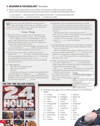 4 READING & VOCABULARY the media
a Read an extract from 24 Hours inJournalism, showing what six different people are doing
between 6:00 and 8:00 in the morning. Match the extracts with the kind o f journalists below.
~] a war reporter Q the online editor of the magazine Marie Claire |a paparazzo (pi paparazzi)
J a radio newscaster 3 1 an advice columnist f?] a freelance journalist
When reporter and authorJohn Dale wanted to show his
readers what the life ofa journalist was really like, he wrote
tojournalists from all different types ofmedia and asked them to
describe a typical day in their working life.
Helen Russell wakes up excited, with a Frank Sinatra song
running through her head like a mantra...New YorkNew York
The first thing she reaches for is her BlackBerry". She has
all her complex life locked up in that electronic matchbox.
Well-manicured fingers tap keys, and she starts looking at her
calendar. She sees meetings, meetings...
In her head, Helen is already choosing the wardrobe she needs
to wear, to look like her 1_________would like to look themselves.
When you’re this kind ofjournalist you have to look 2________ .
“You’relisteningto TodayonRadio 4 withJustin WebbandJanies
Naughtie. The3_________this morning...The Chancellorhas warnedthat
therowaboutpayingbonusesthreatenstoputjobs at risk... butLabourhave
accusedhimofputtingtheeconomyinto reverse...A new4_________says
that oldpeoplewhoneedcarehavebeenletdownbysocialservicesthatpass
themaroundlikeaparcel...’
“Anythinghappening?”
“TwoIEDs haveexplodedthismorning.”
“Howmanyhaveyoufound?”
“Fourteen”
It’s a bad start to the day, and a warning. Sommerville climbs into
an armored vehicle. It is a dangerous 5________ , although he is
used to that. His life is one ofbloody headlines. Wherever he is, that’s
the Big Story. The army convoy movesforward. Sommerville knows
it’s not ifanother bomb will6______ , it’s when.
ONE DAY. ONE MILLION STORIES.
A limousine sweeps along Wilshire Boulevard, Los Angeles,
and turns in between the palm trees that mark the driveway of
an undistinguished chain hotel. It pulls up, and a uniformed
commissionaire steps forward and reaches for the handle of the
rear door.
He pulls it open, and a woman’s legs appear. He 7_________
her face and says, “Good evening, Madam.” The woman smiles
and walks through the door into the lobby.
Outside on the hotel grounds a man carrying several large
cameras 8_________a call on his cell phone.
“She’s here.”
Samantha Boothgets out ofbed, goes into the kitchen, and makes the
first coffee ofthe day. She sits at her computer and opens her emails.
Gimmework,gimme work.
She’s been sending out lots of ideas, hoping that at least one of
her stories would be accepted. She 9_________ down the screen.
Nothing. Zilch. Samantha is starting to feel sidelined. She
10_________the TV and stares at the news, hardly taking it in.
Why don’t editors reply?
While organizing her three children for school, Katie Fraser
turns on her computer. She 11_________ dozens ofFacebook
groups dealing with everything, from drugs to abandoned wives,
to panic attacks and premature babies.
She12_________her messages. The first one says, “I’vehadenough
offeelinglikethisnow. Doctorskeepgivingmepills buttheydon’twork...”
Fraser has to take the ciog
for a walk as well as get her
kids ready for school. “Come
on, everyone,” she keeps saying,
“Time to go.”
Glossary
The Chancellor (of the Exchequer) The
senior finance minister inthe British
government
Labour Oneof Britain’s political parties
IED Improvised Explosive Device(small
homemadebomb)
commissionaire attendant,a person
whosejob itis to help orserve
gimme slang,contraction of“give me”
zilch nothing(informal)
Read the extract again. Choose the best option a, b, or c to fill in the
blanks.
1 a readers b viewers c audience
2 a hardworking b intelligent c glamorous
3 a titles b headlines c story
4 a report b article c news
5 a arrangement b assignment c attachment
6 a go off b take off c be off
7 a reminds b recognizes c realizes
8 a makes b does c dials
9 a downloads b scrolls c clicks
10 a turns down b turns off c turns on
11 a leads b posts c runs ^
12 a controls b checks c saves
6 a .m . —8 a .m .
 