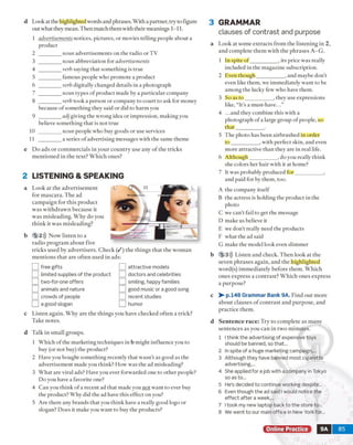 d Look at the highlighted words and phrases. With a partner, try to figure
out what they mean. Then match them with their meanings 1-11.
1 advertisements notices, pictures, or movies telling people about a
product
2 ________ noun advertisements on the radio or TV
3 ________ noun abbreviation for advertisements
4 ________ verb saying that something is true
5 ________ famous people who promote a product
6 ________ verb digitally changed details in a photograph
7 ________ noun types of product made by a particular company
8 ________ verb took a person or company to court to ask for money
because of something they said or did to harm you
9 ________ adj giving the wrong idea or impression, making you
believe something that is not true
10 ________ noun people who buy goods or use services
11 ________ a series o fadvertising messages with the same theme
e Do ads or commercials in your country use any of the tricks
mentioned in the text? Which ones?
2 LISTENING & SPEAKING
a Look at the advertisement
for m ascara. The ad
campaign for this product
w as withdrawn because it
w as misleading. Why do you
think it was misleading?
b 5 2))) Now listen to a
radio program about five
tricks used by advertisers. Check ( / ) the things that the woman
mentions that are often used in ads:
J free gifts ] attractive models
j limited supplies of the product J doctors and celebrities
] two-for-one offers smiling, happy families
] animals and nature 1 good music or a good song
"] crowds of people ] recent studies
J a good slogan ] humor
c Listen again. Why are the things you have checked often a trick?
Take notes.
d Talk in small groups.
1 Which of the marketing techniques in b might influence you to
buy (or not buy) the product?
2 Have you bought something recently that wasn’t as good as the
advertisement made you think? How was the ad misleading?
3 What are viral ads? Have you ever forwarded one to other people?
Do you have a favorite one?
4 Can you think o f a recent ad that made you not want to ever buy
the product? Why did the ad have this effect on you?
5 Are there any brands that you think have a really good logo or
slogan? Does it make you want to buy the products?
3 GRAMMAR
clauses of contrast and purpose
a Look at some extracts from the listening in 2,
and complete them with the phrases A -G .
1 In spite o f__________ . its price was really
included in the magazine subscription.
2 Even though__________ , and maybe don't
even like them, we immediately want to be
among the lucky few who have them.
3 So as to __________ , they use expressions
like, “It’s a must-have...”
4 .. .and they combine this with a
photograph of a large group of people, so
that__________ .
5 The photo has been airbrushed in order
to __________ , with perfect skin, and even
more attractive than they are in real life.
6 Although__________ , do you really think
she colors her hair with it at home?
7 It was probably produced for__________ ,
and paid for by them, too.
A the company itself
B the actress is holding the product in the
photo
C we can't fail to get the message
D make us believe it
E we don't really need the products
F what the ad said
G make the model look even slimmer
b 5 3))) Listen and check. Then look at the
seven phrases again, and the highlighted
word(s) immediately before them. Which
ones express a contrast? Which ones express
a purpose?
c > - p.148 Grammar Bank 9A. Find out more
about clauses o f contrast and purpose, and
practice them.
d Sen ten ce race: Try to complete as many
sentences as you can in two minutes.
1 I think the advertising of expensive toys
should be banned, so that...
2 In spite of a huge marketing campaign,...
3 Although they have banned most cigarette
advertising,...
4 She applied for a job with a company in Tokyo
so as to...
5 He’s decided to continue working despite...
6 Even though the ad said I would notice the
effect after a week,...
7 I took my new laptop back to the store to...
8 We went to our main office in New York for...
Online Practice 9A 85
 