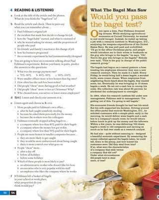 4 READING & LISTENING
a Look at the title o f the article and the photos.
W hat do you think the “bagel test” is?
b Read the article and check. Then in pairs say
what you can remember about...
1 Paul Feldman's original job
2 the incident that made him decide to change his job
3 how the “bagel habit” started, and what it consisted of
4 why he started asking for money, and the proportion of
people who paid
5 his friends' and family’s reaction to his change of job
6 how his business progressed
7 the economic experiment he had (unintentionally) designed
c You are going to hear an economist talking about Paul
Feldman’s experiment. Before you listen, in pairs, predict
the answers to the questions:
1 What was the average payment rate?
a 70% -80% b 80%-90% c 90%-100%
2 Were smaller offices more or less honest than big ones?
3 How often has the cash box been stolen?
4 Did people “cheat” more during good or bad weather?
5 Did people “cheat” more or less at Christmas? Why?
6 Who cheated more, executives or lower status employees?
d 5 6))) Listen and check your answers to c.
e Listen again and choose a, b, or c.
1 More people paid in Feldman's own office...
a after he had caught somebody stealing
b because he asked them personally for the money
c because the workers were his colleagues
2 Feldman eventually stopped selling bagels to...
a a company where less than 80% paid for their bagels
b a company where the money box got stolen
c a company where less than 90% paid for their bagels
3 People are more honest in smaller companies because...
a they are more likely to get caught
b they would be more embarrassed about being caught
c there is more control over what goes on
4 People “cheat” more...
a after a day off
b before all holidays
c before some holidays
5 Which of these people is most likely to pay?
a an administrative worker who doesn’t like his boss
b an executive who is very popular with his staff
c an employee who likes the company where he works
f If Feldman left a basket o f bagels
in your school or work place,
what proportion do you
think would pay?
What The Bagel Man Saw
Would you pass
the bagel test?
nee upon a time, Paul Feldman dreamed
big dreams. While studying agricultural
economics at Cornell University, he wanted
to end world hunger. Instead, he ended up taking
a job with a research institute in Washington, D.C.,
analyzing the weapons expenditures of the United
States Navy. He was well paid and unfulfilled.
“I’d go to the office Christm as party, and people
would introduce me to their wives or husbands as
the guy who brings in the bagels,” he says. “Oh!
You’re the guy who brings in the bagels!” Nobody
ever said, “This is the guy in charge of the public
research group.”
The bagels had begun as a casual gesture: a boss
treating his employees whenever they won a new
research contract. Then he made it a habit. Every
Friday, he would bring half a dozen bagels, a serrated
knife, some cream cheese. When employees from
neighboring floors heard about the bagels, they wanted
some, too. Eventually he w as bringing in 15 dozen
bagels a week. He set out a cash box to recoup his
costs. His collection rate was about 95 percent; he
attributed the underpayment to oversight.
In 1984, when his research institute fell under new
management, Feldman said to management: “I’m
getting out of this. I’m going to sell bagels.”
His economist friends thought he had lost his mind.
But his wife supported his decision. Driving around
the office parks that encircle Washington, D.C., he
solicited customers with a simple pitch: early in the
morning, he would deliver some bagels and a cash
box to a company’s snack room; he would return
before lunch to pick up the money and the leftovers.
Within a few years, he was delivering 700 dozen
bagels a week to 140 companies and earning as
much as he had ever made as a research analyst.
He had also - quite without meaning to - designed
a beautiful economic experiment. By m easuring the
money collected against the bagels taken, he could
tell, down to the penny, just how honest his
customers were. Did they steal from him?
If so, what were the characteristics
of a company that stole versus
a company that did not?
Under what circumstances
did people tend to steal
more, or less?
AdaptedfromTheNewYorkTimes
 