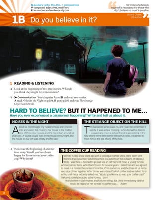 G auxiliary verbs; the...the... + comparatives
V compound adjectives, modifiers
P intonation and sentence rhythm
For those who believe,
no proof is necessary. For those who
don’t believe, no proof is possible.
b ^-C o m m u n ica tio n Work in pairs A and B and read two stories.
A read Noises in the Night on p.104. B go to p .109 and read The Strange
Object on the Hill.
1 READING & LISTENING
a Look at the beginning o f two true stories. What do
you think they might have in common?
THE COFFEE CUP READING
c Now read the beginning o f another
true story. Would you have been
happy for Fatos to read your coffee
cup? Why (not)?
I
went to Turkey a few years ago with a colleague named Chris. We'd been sent
there to train secondary school teachers in a school on the outskirts of Istanbul.
While ı was there, ı decided to go and see an old friend of mine, a young Turkish
woman named Fatos, who ı hadn't seen for several years. I called her and we agreed
to meet in a hotel in the center of Istanbul. Chris came too, and the three of us had a
very nice dinner together. After dinner we ordered Turkish coffee and we talked for a
while, until Fatos suddenly asked me, "would you like me to read your coffee cup?"
I refused politely because, to be honest, I don't
really believe in clairvoyants and fortune-telling. But Chris immediately said he
would be happy for her to read his coffee cup... Adam
Do you believe in it?IB
Stuart Chase,
US author
NOISES IN THE NIGHT
A
bout six months ago, my husband Russ and I moved
into a house in the country. Our house is the middle
one of three row houses and it's more than a hundred
years old. A young couple lives in the house on our right, but
the house on our left was empty and for sale.
T
his happened when I was 16, and I can still remember it
vividly. It was a clear morning, sunny but with a breeze.
I was going to meet a school friend to go walking in the
hills where there were some wonderful views. I'd agreed to
meet him at the top of one of the hills.
THE STRANGE OBJECT ON THE HILL
HARD TO BELIEVE? BUT IT HAPPENED TO ME...
Have you ever experienced a paranormal happening? Write and tell us about it.
 