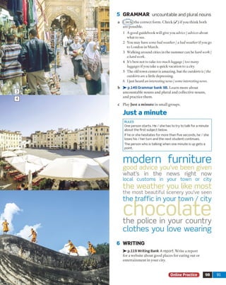 5 GRAMMAR uncountable and plural nouns
a (^Zireje)the correct form. Check ( / ) if you think both
are possible.
1 A good guidebook will give you advice / advices about
what to see.
2 You may have some bad weather / a bad weather if you go
to London in March.
3 Walking around cities in the summer can be hard work /
a hard work.
4 It’s best not to take too much luggage / too many
luggages if you take a quick vacation to a city.
5 The old town center is amazing, but the outskirts is / the
outskirts are a little depressing.
6 Ijust heard an interesting news / some interesting news.
b > - p.149 Grammar bank 9B. Learn more about
uncountable nouns and plural and collective nouns,
and practice them.
c Play Ju st a m in ute in small groups.
Just a minute
RULES
One person starts. He / she has to try to talk for a minute
about the first subject below.
If he or she hesitates for more than five seconds, he / she
loses his / her turn and the next student continues.
The person who is talking when one minute is up gets a
point.
modem furniture
good advice you’ve been given
what’s in the news right now
local customs in your town or city
the weather you like most
the most beautiful scenery you’ve seen
the traffic in your town / city
chocolatethe police in your country
clothes you love wearing
6 WRITING
> - p.119 Writing Bank A report. Write a report
for a website about good places for eating out or
entertainment in your city.
Online Practice ■ 9B 91
 