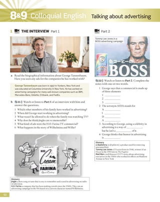 8&9 Colloquial English Talking about advertising
1 ■§< THE INTERVIEW Part 1 VIDEO Part 2
a Read the biographical information about George Tannenbaum.
Have you seen any ads for the companies he has worked with?
George Tannenbaum was born in 1957 in Yonkers, New York and
was educated at Columbia University in New York. He has worked on
advertising campaigns for many well-known companies such as IBM,
Mercedes-Benz, Gillette, Citibank, and FedEx.
b 5 21))) Watch or listen to Part 1 o f an interview with him and
answer the questions.
1 Which other members of his family have worked in advertising?
2 When did George start working in advertising?
3 What wasn't he allowed to do when the family was watching TV?
4 Why does he think jingles are so memorable?
5 What kind of ads were the H.O. Farina TV commercial?
6 What happens in the story of Wilhelmina and Willie?
Tommy Lee Jones in a
BOSS advertising campaign
5 22))) Watch or listen to Part 2. Complete the
notes with one or two words.
1 George says that a commercial is made up
of three elements
1
2
3
2 The acronym AIDA stands for
A _____________
I
D _____________
A _____________
3 According to George, using a celebrity in
advertising is a way o f_____________,
but he isn’t a _____________of it.
4 George thinks that humor in advertising
is_____________.
Glossary
a depilatory /o di'pilotori/ a product used for removing
unwanted hair
Tommy LeeJonesa US actor born in 1946, winner of an
Oscar in the 1993 movie The Fugitive
Mad Men a well-known US TV series about advertising
executives in the 1960s who worked in oflices on Madison
Avenue in New York
Glossary
jingle a short song or tune that is easy to remember and is used in advertising on radio
or television.
H.O. Farina a company that has been making cereals since the 1940s. They ran an
advertising campaign in the 50s based on a cartoon character named Wilhelmina.
92
 