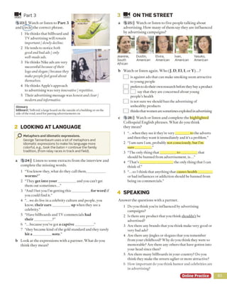 M i
VIDEO
Part 3
5 23))1 Watch or listen to P a rt 3
and (circle)the correct phrase.
1 He thinks that billboard and
TV advertising will remain
important / slowly decline.
2 He tends to notice both
good and bad ads / only
well-made ads.
3 He thinks Nike ads are very
successful because of their
logo and slogan / because they
make peoplefeel good about
themselves.
4 He thinks Apple’s approach
to advertising was very innovative / repetitive.
5 Their advertising message was honest and clear /
modern and informative.
G lo s s a ry
b illb o a rd /'bilbord/ a large board on the outside ofa building or on the
side ofthe road, used for putting advertisements on
2 LOOKING AT LANGUAGE
O Metaphors and idiomatic expressions.
George Tannenbaum uses a lot of metaphors and
idiomatic expressions to make his language more
colorful, e.g., took the baton = continue the family
tradition, (from relay races in track and field).
a 5 24))) Listen to some extracts from the interview and
complete the m issing words.
1 “You know they, what do they call them,__________
w orm s?”
2 “They get into y our__________ and you can’t get
them out sometimes..
3 “And Ibet you I’m getting this__________ for word if
you could find it.”
4 “.. .we do live in a celebrity culture and people, you
know, their e ars__________ up when they see a
celebrity.”
5 “Have billboards and TV commercials had
their_________ ?”
6 “.. .because you've got a captive__________
7 “they became kind of the gold standard and they rarely
hit a __________note.”
b Look at the expressions with a partner. What do you
think they mean?
3 VIDEO
ON THE STREET
a 5 25)}) Watch or listen to five people talking about
advertising. How many o f them say they are influenced
by advertising campaigns?
Jeanine,
South
African
Dustin,
American
Elvira,
American
Ivan,
American
Yasuko,
American
b Watch or listen again. Who (J, D, El, I, or Y )...?
j is against ads that can make smoking seem attractive
to young people
] prefers to do their own research before they buy a product
J say that they are concerned about young
people’s health
] is not sure we should ban the advertising of
unhealthy products
J thinks thatwomen are sometimesexploited in advertising
c 5 26))) Watch or listen and complete the highlighted
Colloquial English phrases. W hat do you think
they mean?
1 “.. .when they see it they’re very________ to the adverts
and then they want it immediately and it’s a problem.”
2 “I am sure I am, probably not consciously, but I’m
sure_________ .”
3 “The only thing that_________ to __________that
should be banned from advertisement, is...”
4 “That’s ,___________________ the only thing that I can
think of.”
5 “.. .so I think that anything that causes health________
or bad influences or addiction should be banned from
being on commercials.”
4 SPEAKING
Answer the questions with a partner.
1 Do you think yoir’re influenced by advertising
campaigns?
2 Is there any product that you think shouldn’t be
advertised?
3 Are there any brands that you think make very good or
very bad ads?
4 Are there any jingles or slogans that you remember
from your childhood? Why do you think they were so
memorable? Are there any others that have gotten into
your head since then?
5 Are there many billboards in your country? Do you
think they make the streets uglier or more attractive?
6 How important do you think humor and celebrities are
in advertising?
Online Practice 93
 