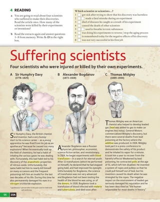 4 READING
a You are going to read about four scientists
who suffered to make their discoveries.
Read the article once. How many o f the
scientists were killed by their experiments
or inventions?
b Read the extracts again and answer questions
1-8 from memory. Write A -D in the right
box.
W hich scientist or scientists...?
1 L^] got sick after trying to show that his discovery was harmless
2 LJL^] made a fatal mistake during an experiment
3 Q ] died of diseases he caught as a result of his experiment
4 I__I caused the death o f other scientists
5 Q L ?] used to breathe in toxic substances
6 LH was doing his experiments to reverse / stop the aging process
] is remembered today for the negative effects of his discovery
8 L J was not very successful in his first job
Suffering scientists
Four scientists who were injured or killed bytheir own experiments.
A Sir Humphry Davy
(1778-1829)
Sir Humphry Davy, the British chemist
and inventor, had a very bumpy
start to his science career - as a young
apprentice he was fired from hisjob as an
apothecary* because he caused too many
explosions! When he eventually took up
the field of chemistry, he had a habit of
inhaling the various gases he was dealing
with. Fortunately, this bad habit led to his
discovery of the anaesthetic properties
of nitrous oxide. Unfortunately, the
same habit led him to nearly kill himself
on many occasions and the frequent
poisonings left him an invalid for the last
two decades of his life. During this time he
also permanently damaged his eyes in a
nitrogen trichloride explosion.
' apothecary = person who in the past used to make and
sell medicines
B Alexander Bogdanov
(1873-1928)
A
lexander Bogdanov was a Russian
physician, philosopher, economist,
science fiction writer, and revolutionary.
In 1924, he began experiments with blood
transfusion - in a search for eternal youth.
After 11 transfusions (which he performed
on himself), he declared that he had stopped
going bald, and had improved his eyesight.
Unfortunately for Bogdanov, the science
of transfusion was not very advanced
and Bogdanov had not been testing the
health of the blood he was using, or of
the donors. In 1928, Bogdanov took a
transfusion of blood infected with malaria
and tuberculosis, and died soon after.
C Thomas Midgley
(1889-1944)
Thomas Midgley was an American
chemist who helped to develop leaded
gas (lead was added to gas to make car
engines less noisy). General Motors
commercialized Midgley’s discovery, but
there were several deaths from lead
poisoning at the factory where the
additive was produced. In 1924, Midgley
took part in a press conference to
demonstrate the safety of his product
and he inhaled its vapor for a minute.
It took him a year to recover from the
harmful effects! Weakened by lead
poisoning, he contracted polio at the age
of 51, which left him disabled. He invented
a system of ropes and pulleys so that he
could pull himself out of bed, but his
invention caused his death when he was
strangled by the ropes. The negative
impact on the environment of leaded gas
seriously damaged his reputation and he
has been described as “the human
responsible for most deaths in history."
96 10A
 