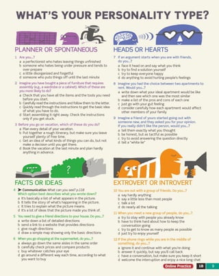WHAT’S YOUR PERSONALITY TYPE?
PLANNER OR SPONTANEOUS
1 Are you...?
a a perfectionist who hates leaving things unfinished
b som eone who hates being under pressure and tends to
over-prepare
c a little disorganized and forgetful
d som eone who puts th in gs o ff until the last minute
2 Imagine you have bought a piece of furniture that requires
assem bly (e.g., a wardrobe or a cabinet). Which of these are
you more likely to do?
a Check that you have all the item s and the tools you need
before you start.
b Carefully read the instructions and follow them to the letter,
c Quickly read through the instructions to get the basic idea
o f w hat you have to do.
d S ta rt assem bling it right away. Check the instructions
only if you ge t stuck.
3 Before you go on vacation, w hich o f th e se do you do?
a Plan every detail o f your vacation.
b Put together a rough itinerary, but m ake sure you leave
yourself plenty o f free time.
c G et an idea of w hat kinds of things you can do, but not
m ake a decision until you g e t there,
d Book the vacation at the la st m inute and plan hardly
anything in advance.
4 >• Communication What can you see? p.118
Which option b e st describes w hat you w rote down?
a It's basically a list o f w hat appears in the picture.
b It tells the sto ry o f w hat’s happening in the picture,
c It tries to explain w hat the picture m eans,
d It’s a lot o f ideas that the picture m ade you think of.
5 You need to give a friend directions to your house. Do you...?
a w rite down a list of detailed directions
b send a link to a w ebsite that provides directions
c give rough directions
d draw a sim ple m ap show ing only the basic directions
6 When you go shopping at the supermarket, do you...?
a alw ays go down the sam e aisles in the sam e order
b carefully ch eck prices and com pare products
c buy w hatever catch e s your eye
d go around a different w ay each tim e, according to w hat
you w ant to buy
7 If an argum ent sta rts when you are with friends,
do you...?
a face it head on and say w hat you think
b try to find a solution yourself
c try to keep everyone happy
d do anything to avoid hurting people’s feelings
8 Im agine you had the choice betw een tw o apartm ents to
rent. Would you...?
a write down w hat your ideal apartm ent would be like
and then see which one w as the m ost sim ilar
b m ake a list of the pros and cons o f each one
c ju st go with your gu t feeling
d consider carefully how each apartm ent would affe ct
other m em bers o f your fam ily
9 Im agine a friend of yours started going out with
som eone new, and they asked you for your opinion.
If you really didn't like the person, would you...?
a tell them exactly w hat you thought
b be honest, but as ta ctfu l as possible
c try to avoid answ ering the question directly
d tell a “w hite lie”
EXTROVERT OR INTROVERT
10 You are out with a group o f friends. Do you...?
a say hardly anything
b say a little less than m ost people
c ta lk a lot
d do nearly all the talking
11 When you m eet a new group o f people, do you...?
a try to sta y with people you already know
b have to think hard about how to keep the
conversation going
c try to get to know a s m any people a s possible
d ju st try to enjoy yourself
12 If the phone rings w hile you are in the m iddle of
som ething, do you...?
a ignore it and continue with w hat you're doing
b answ er it quickly, but say you'll call back
c have a conversation, but m ake sure you keep it short
d w elcom e the interruption and enjoy a nice long chat
Online Practice IB 9
HEADS OR HEARTS
FACTS OR IDEAS
 