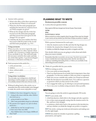 c A n sw e r w ith a p a rtn e r.
1 W h a t is th e effect o f th e d ire c t q u estio n in
th e in tro d u ctio n ? W h e re is it answ ered?
2 W h a t does the first m ain p a ra g ra p h (not
including th e in tro d u c to ry sentence) focus
on? W h a t exam ples are given?
3 W h a t are th e changes th a t th e w rite r has
focused o n in th e th ird m ain p arag rap h ,
and w h at rea so n s have b een given for the
changes? D o you agree?
4 U n d erlin e th e d isco u rse m ark ers th a t have
b een used to link th e p o in ts in th e second
and th ird m ain p a rag rap h s, e.g., First...
Using synonyms
W h e n you w rite , try n o t to re p e a t th e sam e
w o rd s a n d p h ra se s to o o ften . In stead , w h ere
p o ssib le, use a sy n o n y m o r sim ilar ex p ressio n
i f you c a n th in k o f one. T h is w ill b o th m ake
th e te x t m o re varied for th e re a d e r a n d help
th e article link to g eth er. A g o o d m o n o lin g u al
d ic tio n a ry o r th e sa u ru s c a n help you.
d F ind sy n o n y m s in th e article f o r ...
1 at th e p re se n t tim e __________ / ___________
2 c h ild re n __________ / ___________/ ___________
3 alone, w ith o u t a d u lts __________ / ___________
4 gam es __________
Using richer vocabulary
You can m ake your w riting m ore colorful and
interesting to read by dying to use a richer range
o fvocabulary instead o f the m ost obvious words.
e W ith o u t lo o k in g b a c k at th e article, try to
rem em b er how the w ords in italics w ere changed
to m ak e th e a rtic le m o re en jo y ab le to read .
1 C h ild re n 's lives have changed in a big way
2 .. .b ein g in th e stre e t w ith th e o th e r children
who lived near us
3 .. -going a ro u n d o n o u r b ik e s...
4 .. .after som e particularly dangerous adventure.
5 M y p aren ts d o n 't a p p ear very often in these
m e m o rie s...
6 .. .th in k th a t n o one has enough money
to have m o re th a n one child.
7 .. .th a t ch ild ren have a less happy child h o o d
th a n I had?
< p . ! 9
PLAN NING W HAT TO W RITE
Brainstorm possible content
a L o o k a t th e te s t q u e s tio n below .
Many aspects of life have changed over the last 30 years.These include:
marriage
dating
the role of women or / and men
Write an article for an online magazine about how one of these areas has changed
in your country and say whether you think these changes are positive or negative.
W ith a p a rtn e r b ra in s to rm fo r each to p ic ...
1 w h at th e situ a tio n used to be like a n d w h a t th e big changes are.
2 w h e th e r th e situ a tio n has changed a lot in your country.
3 w hether you think the changes are positive or negative and why.
N o w decide w h ich a re a you are g o in g to w rite a b o u t and w h ich
id eas y o u w a n t to include.
R em em ber th at this is an article, n o t an essay. You don’t necessarily
w ant to include the m ost im p o rtan t points, b u t the ones th a t you
could say som ething interesting about, o r w here you can th in k o f any
interesting personal exam ples.
b T h in k o f a p o ssib le title fo r y o u r article.
TIPS for w ritin g an article
• G ive y o u r article a n in terestin g title.
• T here is no fixed structure for an article, but it is im portant to have cleat-
paragraphs. U se discourse m arkers to link your po in ts o r argum ents.
• M ake su re you use a suitable style, neither very form al n o r inform al.
• M ake the in tro d u ctio n reaso n ab ly sh o rt. You could use a question
o r q u estio n s w hich you th en an sw er in the article.
• T ry to engage the reader, e.g., by referring to your personal experience.
• T ry to vary your vocabulary u sin g synonym s w h ere possible.
W RITING
You are g o in g to w rite th e article in a p p ro x im ately 2 5 0 w o rd s.
DRAFT your article, w ith
• a b rie f introduction, w hich refers to the changes and asks a question.
• tw o o r th ree m ain p arag rap h s saying w hat the situ atio n used to be
like, and how it h as changed.
• a conclusion, w hich refers back to th e question in th e introduction,
and says w h e th e r you th in k th e ch an g es are positive o r negative.
EDIT th e article, c u ttin g any irrelev an t in fo rm a tio n and m ak in g sure
it is th e rig h t length.
CHECK th e article for m istak es in g ram m ar, spelling,
p u n ctu a tio n , and reg ister
Writing 107
 