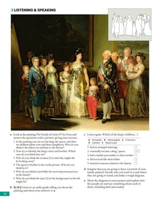 3 LISTEN IN G & SPEA KIN G
a Look at the painting The Family o f Carlos IV by Goya and
answer the questions with a partner, giving your reasons.
1 In the painting you can see the king, the queen, and their
six children (three sons and three daughters). Who do you
think is the eldest son and heir to the throne?
2 Now try to identify the king's sister and brother. Which
ones do you think they are?
3 Who do you think the woman (5) is and why might she
be looking away?
4 The queen’s brother is also in the picture. Who do you
think he is?
5 Who do you think is probably the most important person
in the family?
6 Who do you think the man (2) in the background on the left
might be?
b 1 10))) Listen to an audio guide telling you about the
painting and check your answers to a.
c Listen again. Which of the king's children...?
A Fernando B Maria Isabel C Francisco
D Carlota E Maria Luisa
1 had an arranged marriage
2 eventually became a king /queen
3 had a similar personality to their mother
4 did not look like their father
5 married someone related to the Queen
d Imagine that you are going to have a portrait of your
family painted. Decide who you want in it and where
they are going to stand, and make a rough diagram.
e Show the diagram to your partner and explain who
the people are and say something about each of
them, including their personality.
10
 