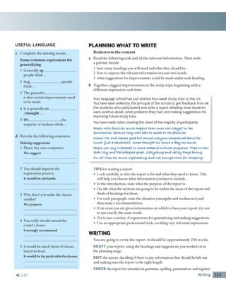 USEFUL LANGUAGE
c C o m p le te th e m issin g w o rd s.
Some common expressions for
generalizing
1 G en erally sp__________________ ,
people th in k ...
2 In g_____________________ , people
think...
3 T h e general v__________________
is th a t c e rtain im p ro v em en ts need
to be m ade.
4 It is generally c o ________________
/ thought...
5 Ov__________________ , the
m ajority o f stu d e n ts th in k ...
d R e w rite th e follow ing sen ten ces.
M aking suggestions
1 Please buy new co m p u ters
W e suggest
2 You should im prove the
reg istra tio n process.
It would be advisable
3 W h y d o n 't you m ake th e classes
sm aller?
W e propose
4 You really should extend the
c e n te r's h o u rs.
I strongly recommend
5 It w ould be m uch b e tte r if classes
lasted a n hour.
It would be far preferable for classes
< p .6 7
PLAN NING W HAT TO W RITE
Brainstorm the content
a R e a d th e fo llo w in g ta sk a n d all th e re le v a n t in fo rm a tio n . T h e n w ith
a p a rtn e r d ecid e
1 how m any headings you w ill need and w h at they sh o u ld be.
2 how to express th e relevant in fo rm a tio n in your o w n w ords.
3 w h at suggestions for im p ro v em en ts could be m ad e u n d e r each heading.
b T o g e th er, su g g e st im p ro v e m e n ts to th e stu d y trip s b e g in n in g w ith a
d iffe re n t e x p re ssio n each tim e.
Your language school has just started four-week study trips to the US.
You have been asked by the principal of the school to get feedback from all
the students who participated and write a report detailing w hat students
were positive about, w hat problems they had, and m aking suggestions for
improving future study trips.
You have made notes covering the views of the majority of participants:
People with families much happier than ones who stayed in the
dormitories, because they were able to speak to the families,
school o k and classes good but almost everyone complained about the
luuch (just a sandwich). Some thought six hours a day too much.
People not very interested in some weekend culturalprograms. Trips to New
York city and Philadelphia great, ejettysburg and valley Forge boring.
On all trips too much sightseeing and not enough time for shopping!
TIPS fo r w ritin g a re p o rt
• L ook carefully at w ho th e re p o rt is fo r and w h at they n eed to know . T his
w ill help you choose w h at in fo rm a tio n you have to include.
• In th e in tro d u c tio n , state w h a t th e p u rp o se o f the re p o rt is.
• D ecide w h a t th e sectio n s are going to be w ith in th e areas o f th e re p o rt and
th in k o f h ead in g s for them .
• For each p arag rap h , state th e situ a tio n (stren g th s and w eaknesses) and
th e n m ake a reco m m en d atio n .
• If o n a test you are given in fo rm a tio n o n w h ich to b ase your re p o rt, try n o t
to use exactly th e sam e w ords.
• T ry to use a variety o f expressions for generalizing and m aking suggestions.
• U se a n a p p ro p riate p ro fessio n al style, avoiding very in fo rm al expressions.
W RITING
Y ou a re g o in g to w rite th e re p o rt. It sh o u ld b e a p p ro x im a te ly 2 5 0 w o rd s.
DRAFT y o u r rep o rt, using th e headings and suggestions you w orked on in
th e p lan n in g stage.
EDIT th e re p o rt, deciding if th ere is any in fo rm atio n th a t should be left out
and m aking sure th e re p o rt is th e rig h t length.
CHECK the rep o rt for m istakes in gram m ar, spelling, punctuation, and register.
Writing 113
 