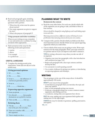 d R ead e a c h p a ra g ra p h ag ain , in clu d in g
th e c o rre c t to p ic se n te n c e . A n sw e r th e
q u e stio n s w ith a p a rtn e r.
1 W h ere d o es th e w rite r state his opinion
ab o u t to urism ?
2 H o w m any arg u m e n ts are given to su p p o rt
his view ?
3 W h a t is th e p u rp o se o f p a ra g ra p h 5?
U s in g s y n o n y m s a n d r ic h e r v o c a b u la ry
W h e n you are w ritin g a n essay, rem em b er
to vary and en ric h your vocabulary by using
synonym s w h ere ap p ro p riate.
e F in d sy n o n y m s in th e essay fo r th e
fo llo w in g w o rd s an d e x p re ssio n s:
1 to u rists __________ __________
2 effects __________
3 for exam ple __________
4 to p ro fit fro m __________
U S E F U L LA N G U A G E
f C o m p le te th e m issin g w o rd s in th e
e x p re ssio n s. S o m e (b u t n o t all) are in th e
m o d e l essay.
Giving personal opinions
1 I f __________th a t...
2 l b __________th a t...
3 In m y v__________ th e influences o f
to u rism are generally positive.
4 In m y o____________
5 P __________ , 1 th in k th a t...
Expressing opposite argum ents
6 S om e people a r ____________
7 It is o ften cl__________ th a t p o p u lar
d estin atio n s are spoiled by to u rism .
8 T h e re are th__________ w h o sa y ...
R efuting them
9 T h is m __________ h___________been
tru e in th e p ast, b u t n o w a d a y s...
10 T h e re are a n u m b e r o f fl___________in
this arg u m en t.
11 T h a t is sim ply n o t th e c ___________
PLAN NING W HAT TO W RITE
B r a i n s t o r m t h e c o n t e n t
a R ead th e essay title s below . F o r e a c h o n e , d e c id e w h ic h side
o f th e a rg u m e n t y o u a re g o in g to tak e , a n d th in k o f th re e o r
fo u r re a so n s.
Drivers should be chargedfor using highways and roads linking major
towns and cities.
Marrying someonefrom a different country will always be more
problematic than marrying someonefrom your own country.
b C o m p a re w ith a p a rtn e r. D e c id e w h ich you th in k a re th e th re e
m o st im p o rta n t rea so n s. D ecid e if th e re are any typical o p p o sin g
a rg u m e n ts w h ich you could refu te.
c C h o o se w h ic h o f th e essays you are g o in g to w rite . W rite to p ic
se n te n c es fo r th e m a in p a ra g ra p h s. S h o w y o u r to p ic se n te n c es
to a p a rtn e r a n d see i f you can im p ro v e each o th e r’s sen ten ces.
TIPS for w ritin g a discursive essay w h ere you take one side o f
a n arg u m en t
• O rg an ize y o u r essay in to p arag rap h s, w ith a clear in tro d u ctio n
and conclusion (see page 110).
• Begin each p arag rap h w ith a clear to p ic sentence and th en
develop th e idea.
• U se synonym s to avoid rep e a tin g yourself.
• U se a v ariety o f p h rases for giving y o u r o p inion, o r in tro d u cin g
a n o p p o sin g a rg u m e n t a n d refu tin g it.
W RITING
Y ou a re g o in g to w rite o n e o f th e essays ab o v e. It sh o u ld be
a p p ro x im a te ly 2 5 0 w o rd s.
DRAFT your essay in fo u r p aragraphs:
• a n in tro d u c to ry p arag rap h w h ere you in tro d u ce th e to p ic and
state y o u r opinion.
• th re e o r fo u r p arag rap h s giving y o u r reaso n s.
• if relevant, a p arag rap h statin g one o r m o re co m m o n c o u n ter­
arg u m en ts, and refu tin g each one.
• a conclusion, sta tin g w h at your arg u m en ts have show n.
EDIT th e essay, m aking su re y o u r arg u m e n ts link to g eth e r and
m aking su re it is th e rig h t length.
CHECK th e essay fo r m istakes in g ram m ar, spelling, p u n c tu a tio n ,
and register.
<p .8 1
Writing 115
 