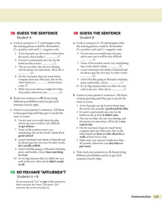 3B G U ESS TH E SEN TEN C E
Student A
a L o o k a t se n te n c e s 1 -5 a n d im a g in e w h a t
th e m issin g p h ra s e c o u ld b e. R e m e m b e r
0 = p o sitiv e v erb a n d H = n eg ativ e verb.
1 A lot o f p eo p le say th e b o o k is b etter th a n
th e m ovie, b u t actu ally I ___________EE]
2 It w asn ’t a p articu larly nice day for the
b arb ecu e b ut a t le a s t___________E l
3 T h e sea w as blue, th e su n w as shining,
and th e picnic w as m arvelous. A ll in all, it
0
4 O n th e one h an d , dogs are m uch b etter
com pany th a n any o th e r p ets, b u t o n th e
o th e r h an d y o u __________ at le a st tw ice
a day. 0
5 M ake sure y o u r suitcase w eighs less th an
40 p o u n d s, o th e rw ise y o u ___________EE]
b R ead y o u r se n te n c e s to B. K eep try in g
d iffe re n t p o ssib ilitie s u n til y o u g e t each
se n te n c e ex a ctly rig h t.
c L iste n to y o u r p a rtn e r ’s se n te n c e s. Tell th e m
to k e e p g u e ssin g u n til th ey g e t it ex actly th e
sa m e as y o u rs.
6 I’m n o t su re you w ould enjoy th e play,
and in any case it w ill be very difficult
to get tickets.
7 S o m e o f th e teach ers a re n 't very
stim ulating, b u t o n the w hole I th in k it’s a
good school.
8 L au ra’s h u sb an d only th in k s o f h im self and
he alw ays gets his o w n way. In o th e r w ords,
he’s totally selfish.
9 I d o n 't feel like going to M ira n d a ’s birthday
p arty and besides, Id o n 't have anything
to wear.
10 It's n o big su rp rise th a t L eo d id n ’t d o very
well o n his test. A fter all, he didn’t study
at all.
3B G U ESS TH E SEN TEN C E
Student B
a L o o k at se n te n c e s 6 - 1 0 a n d im a g in e w h a t
th e m issin g p h ra s e c o u ld b e. R e m e m b e r
EE] = p o sitiv e v erb a n d E ] = n eg ativ e verb.
6 I’m n o t su re you w ould enjoy th e play,
and in any case it w ill be very difficult
0
7 S o m e o f th e teach ers a re n 't very stim ulating,
b u t o n th e w hole I th in k ___________[±]
8 L au ra’s h u sb an d only th in k s o f h im self and
he alw ays gets his ow n way. In o th e r w ords,
0
9 I d o n ’t feel like going to M iran d a’s birth d ay
p arty and besides, I d o n ’t ___________0
10 It's n o big su rp rise th a t L eo d id n ’t d o very
well o n his test. A fter all, h e ___________E l
b L iste n to y o u r p a rtn e r ’s se n te n c e s. Tell th e m
to k e e p g u e ssin g u n til th ey g e t it ex actly th e
sa m e as y o u rs.
1 A lot o f p eo p le say th e b o o k is b e tte r th an
th e m ovie, b u t actu ally I preferred the film.
2 It w a sn 't a p articu larly nice day for the
b arb ecu e b u t a t least it didn’t rain.
3 T h e sea w as blue, th e su n w as shining, and
th e picnic w as m arvelous. A ll in all, it was
a great day.
4 O n th e one hand, dogs are m uch b etter
com pany th a n any o th e r p ets, b u t o n th e
o th e r h an d you have to take them for a
walk a t least tw ice a day.
5 M ake su re y o u r su itcase w eighs less th a n
4 0 p o u n d s, o th e rw ise you may have to
pay extra.
c N o w re a d y o u r se n te n c e s to A. K eep try in g
d iffe re n t p o ssib ilitie s u n til y o u g et each
se n te n c e e x actly rig h t.
5B DO YOU HAVE “AFFLUENZA”?
Students A + B
If you answ ered “yes” to any o f th e questions,
th en you have th e viru s. T h e m o re “y es”
answ ers, th e w orse you have it.
Communication 119
 