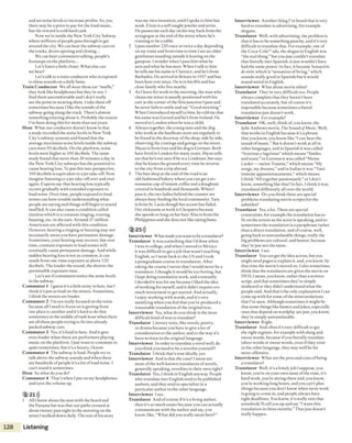 and set noise levels to increase profits. So, yes,
there may be a price to pay for the loud music,
but the reward is cold hard cash.
Now we're inside the New York City Subway
where millions of people pass through to get
around the city. We can hear the subway cars on
thetracks, doors opening and closing...
We can hear commuters talking, people’s
footsteps on the platform...
Let’s listen a little closer. What else can
we hear?
Let's talk to a train conductor who is exposed
to thesesounds on a daily basis.
Train Conductor We all wear these ear “muffs,”
they look like headphones but they’re not. I
find them uncomfortable and I don’t really
see the point in wearing them. I take them off
sometimes because I like thesounds ofthe
subway going along the track. There's almost
something relaxing about it. Probably the reason
I’ve been doing this for more than ten years.
Host What our conductor doesn’tknow is that
a study recorded the noise levels in New York
City's subway systems and found that the
average maximum noise levels inside thesubway
cars were 95 decibels. On the platform, noise
levels were higher at 100 decibels. The same
study found that more than 30 minutes a day in
the New York City subways has the potential to
cause hearing loss. To put this into perspective,
100 decibels is equivalent to a jet take-off. Now
imagine listening to a jet take-offover and over
again. Experts say that hearing loss typically
occurs gradually with extended exposure to
loud noise. Over time, people exposed to loud
noises can have trouble understanding what
people are saying and things will begin to sound
muffled. It can also cause a condition called
tinnitus which is a constant ringing, roaring,
buzzing, etc. in the ears. Around 37 million
Americans are affected with this condition.
I lowever, hearing a ringing or buzzing may not
necessarily mean you have permanent damage.
Sometimes, your hearing may recover, but over
time, constant exposure lo loud noises will
eventually cause permanent damage. And while
sudden hearing loss is not as common, it can
result from one-time exposure at above 120
decibels. The louder the sound, the shorter the
permissible exposure time.
Let's see if commuters notice the noise levels
in the subway.
Commuter 1 I guess it’s a little noisy in here, but I
think it’s just as loud on the streets. Sometimes,
I think the streets are louder.
Commuter 2 I’m not really focused on the noise
because all I need to focus on is getting from
one place to another and it’s hard to do that
sometimes in the middle ofrush hour when there
are all these people trying to fit into already
packed subway cars.
Commuter 3 Yes, it's loud in here. And it gets
even louder when there are performers playing
music on the platform. I just want to commute in
quiet sometimes, but it’s a luxury, I know.
Commuter 4 The subway is loud. People try to
talk above ihe subway sounds and when there
are hundreds of people it’s a lot of loud noise, i
can't stand it sometimes.
Host So what doyou do?
Commuter 4 That’s when 1put on my headphones
and turn the volume up.
2 2D))
1 All I knew about the man with the beard and
the Panama hat was that our paths crossed at
about twenty past eight in the morning on the
street 1walked down daily. The rest ofhis story
was my own invention, until 1spoke to him last
week. F.iran is a self-taught jeweler and artist.
He passes me each day on his way back from the
synagogue at the end ofthe streetwhere he’s
training to be a rabbi.
2 I pass number 220 once or twice a day depending
on my route and from time to time I see an older
gentleman standing outside it leaning on the
gatepost. I wonder when I pass him what he
seesand what he has seen. When I talk to him
he tells me his name is Clarence, and he’s from
Barbados. He arrived in Britain in 1957 and has
been here ever since. He is in his 80s and has
close family who live nearby.
3 As 1leave for work in the morning, the man who
cleans my street is usually positioned with his
cart atthe corner ofthe firstjunction I pass and
he never fails to smile and say “Good morning.”
When I introduced myselfto him, he told me that
his name was Gerard and he’s from Ireland. He
moved to London when he was a child.
4 Always togeiher, theyoung man and the dog
who work at the hardware store are regularly to
be found in the doorway ofthe shop, side by side,
observing thecomings and goings on the street.
Shyan is from Iran and his dog is German. Both
have lived in London for many years. Shyan tells
me that he's not sure ifhe is a Londoner, but says
lhat he kisses theground every time he returns
to the city from a trip abroad.
5 The bun shop at the end ofthe road is an
old-fashioned bakery where you can get a no-
nonsense cup ofinstant coffee and a doughnut
covered in hundreds and thousands. When I
pass it, the two ladies behind the counter are
always busy feeding the local community. Tara
is from St. Lucia though her accent has faded.
Her nickname at work is Cleopatra because
she spends so long on her hair. Riia is from the
Philippines and she does not like eating buns.
2 25)))
Interviewer What madeyou want to bea translator?
Translator It was something that I’d donewhen
I was in college, and when i moved to Mexico
it was difficult to get ajob that wasn’t teaching
English, so I went back to the US and I took
a postgraduate course in translation. After
taking the course I swore that I would never be a
translator, I thought it would be too boring, but
I kept doing translation work, and eventually
I decided it was for me because I liked the idea
ofworking for myself, and it didn’t require too
much investment to get started. And actually,
I enjoy working with words, and it’s very
satisfying when you feel that you’ve produced a
reasonable translation ofthe original text.
Interviewer Yes, what do you think is the most
difficult kind oftext to translate?
Translator Literary texts, like novels, poetry,
or drama because you have to give alot of
consideration to the author, and to the way it’s
been written in the original language.
Interviewer in order to translate a novel well, do
you think you need to be a novelist yourself?
Translator I think that’s true ideally,yes.
Interviewer And is that the case? 1mean are
most of the well-known translators ofnovels,
generally speaking, novelists in their own right?
Translator Yes, Ithink in English anyway. People
who translate into English tend to be published
authors, and they tend to specialize in a
particular author in the other language.
Interviewer Isec.
Translator And ofcourse ifit’sa living author,
then it’s so much easier because you can actually
communicate with the author and say, you
know, like, “What did you really mean here?”
Interviewer Another thing I’ve heard that is very
hard to translate is advertising, for example
slogans.
Translator Well, with advertising, the problem is
that it has to be something punchy, and it’s very
difficult to translate that. For example, one of
the Coca-Cola™ ads, the slogan in English was
“the real thing,” but you just couldn't translate
that literally into Spanish, it just wouldn’t have
had the same power. In fact, it became Se n sa cid n
de vtvir, which is “sensation of living,” which
sounds really good in Spanish but it would
sound weird in English.
Interviewer What about movie titles?
Translator They’re very difficult too. People
always complain that they haven't been
translated accurately, but of course it’s
impossible because sometimes a literal
translation just doesn’twork.
Interviewer For example?
Translator O K, well, think of,you know, the
Julie Andrews movie, T h e S o u n d o f M u sic. Well,
that works in English because it's a phrase
that you know, you know like “I can hear the
sound of music.” But it doesn’twork at all in
other languages, and in Spanish itwas called
“Sonrisasy lagrimas” which means “Smiles
and tears,” in German it was called “Meine
Liedcr — meine Traiime,” which means “My
songs, my dreams,” and in Italian it was “Tutti
insieme appassionatamente,” which means
I think “A ll together passionately” or 1don’t
know, something like that! In fact, I think it was
translated differently all over the world.
Interviewer Do you think there are special
problems translating movie scripts for the
subtitles?
Translator Yes, a lot. There are special
constraints, for example the translation has to
fit on the screen as the actor is speaking, and so
sometimes the translation is a paraphrase rather
than adirect translation, and ofcourse, well,
going back to untranslatable things, really the
big problems are cultural, and humor, because
they’re just not the same.
Interviewer 1see.
Translator You can get the ideaacross, butyou
might need pages to explain it, and, you know, by
that time the movie’s moved on. I also sometimes
think that the translators are given the movie on
DVD, 1mean, you know, rather than awritten
script, and that sometimes they’ve simply
misheard or they didn’t understand what the
people said. And that’s the only explanation I can
come up with for some of the mistranslations
that I’ve seen. Although sometimes it might be
that some things like humor and jokes, especially
ones that depend on wordplay are just, you know,
they’re simply untranslatable.
Interviewer Right.
Translator And often it’s very difficult to get
the right register, for example with slang and
swear words, because if you literally translate
taboo words or swear words, even if they exist
in the oilier language, ihey may well be far
more offensive.
Interviewer What are the pros and cons ofbeing
a translator?
Translator Well, it’s a lonely job I suppose, you
know, you’re on your own most of the time, it’s
hard work, you're sitting there and, you know,
you're working long hours, and you can’t plan
things because you don’t know when more work
is going to come in, and people always have
tight deadlines. You know, it’s really rare that
somebody’ll call you up and say “1want this
translation in three months.”That just doesn’t
really happen.
128 Listening
 