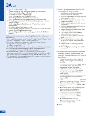 3A get
1 l got an em ail from M arc today.
If you're going to the p ost office, could you get m e som e stam ps?
W hen do you think we'll get to Beijing?
2 W e'd better go hom e. It's getting dark.
I seem to have gotten very forgetful recently.
T he traffic gets worse on the local roads every day.
I d o n 't think my m other will ever get used to living on h er ow n.
3 W e need to get someone to fix the central heating system — it's not
w orking properly.
C ould you get Jane to finish the report? I'mto o busy to do it
this afternoon.
4 I'm going to get my hair cut next week.
I need to get my passport renewed — it expires in a couple o f m onths.
5 D id you know D an got fired last week?
My husband got pulled over for speeding again. T h at’s the third tim e
this year.
Get is one o f the m ost com m on verbs in English and can be used in m any
different ways.
1 Get + noun / pronoun can m ean “receive,” “bring,” “fetch,” “obtain,” “buy,”
o r “catch,” and w ith to + a place it m eans “arrive at / in.”
2 W e use get +adjective o r com parative adjective to m ean “becom e.”
• C om pare be + adjective and get + adjective.
It’s dark. Ils getting dark.
I’m used to the climate in Seattle now. I’mgetting used to the climate in Seattle.
3 W e can use get + object + infinitive to m ean “make som ebody do
som ething” o r “persuade som ebody to do som ething.”
4 In inform al spoken English w e som etim es use get (+ object + past
participle) instead o f have (+ object + past participle) to say that you ask or
pay another person to do som ething for you. See 1B h a ve o n page 139.
5 W e can use get (+ past participle) instead o f be to make a passive structure.
T his is m ore inform al than using be.
a R eplace get w ith a n o th e r v erb so th a t the
se n te n c e h as th e sam e m eaning.
I g ot fined yesterday for returning an
overdue book to the library, was
1 M y father is getting increasingly forgetful
in his old age-----------------
2 D o you know anyw here near here w here I
can get a new spaper?__________
3 C ould you try to get your b ro th er to com e
tonight to o ? __________
4 W e had to g e t the ro o f repaired because it
was dam aged in the sto rm -----------------
5 1g ot an em ail o u t o f the blue today from
an old school friend-----------------
6 I am going to school today to get my
registration f o rm .__________
7 D o you think they'll get here in tim e for
lu n ch ?__________
8 If you're going upstairs, could you get
m e my jacket, the one th at's o n my bed?
9 She got caught for cheating on the test.
10 H ow can I g e t you to change your m ind?
b C o m p le te th e se n te n c e w ith th e rig h t fo rm
o f get and th e w o rd in p a re n th ese s. You
m ay n eed to ch an g e th e fo rm o f th e v erb s in
p aren th eses.
1 always get lost (always / lose) w hen I’m
driving. I think I'm going to start using
my GPS.
1 I ____________________________just in tim e. It
w as about to expire, (my visa / renew )
2 M y husband has only been in the
U K for tw o m onths, and he just can't
____________________________on the left.
H e gets very confused at traffic circles.
(used / drive)
3 M onica's fiance____________________________
in a car crash. H e w as lucky to survive,
(alm ost / kill)
4 1c a n ____________________________tom orrow
night so w e can go out. (my sister / babysit)
5 If you can 't find your keys, we'll have to
____________________________ (all the locks /
change)
6 A You're tw'o hours late! W h at happened?
B M y cell phone w ent dead and I
didn’t print o u t the directions, so I
____________________________! (lost)
7 I w ent to the eye doctor yesterday to
____________________________ (eyes /
examine)
8 A W h at happened to your eye?
B I ____________________________ by a
m osquito last night, (bite)
 