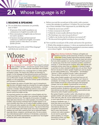 FromtheFinancialTimes
G pronouns
V language term inology
P sound-spelling relationships
IfEnglish is supposed to be the lingua
franca, how come there's no word
in English for lingua franca?
Whose language is it?
anonymous
1 READING & SPEA KIN G
a Do you think these statements are probably
true or false?
1 40 percent of the world’s population can
communicate in English reasonably well.
2 Most conversations in English today are between
non-native speakers.
3 In business meetings and international
conferences conducted in English, non-native
speakers prefer it when there is no native
speaker present.
b Read the first part of the article Whose language?
and check your answers to a.
c Before you read the second part of the article, with a partner
correct the mistakes in sentences 1-6 below. Do you ever make
any of these mistakes? How important do you think they are?
1 “I think the movie start at 8:00.”
2 “Is there restaurant in the hotel?”
3 “I think the women usually talk faster than the men.”
4 “My friend gave me some very good advices.”
5 “I called to my brother but his cell phone was turned off.”
6 “We discussed about global warming in class yesterday.”
d Now read the second part of the article and answer the questions.
1 Which ofthe mistakes insentences 1-6 aboveare mentioned in the text?
2 Does the writer ofthe article think that grammatical correctness matters
a) in written English b) in spoken English?
H
ow many people can speak English? Some experts estimate
that 1.5 billion people — around one-quarter of the world's
population — can communicate reasonably well in English.
Never in recorded history has a language been as widely spoken
as English is today. The reason why millions are learning it is
simple: it is the language of international business and therefore
the key to prosperity. It is not just that multinational companies
such as Microsoft, Google, and Vodafone conduct their business in
English; it is the language in which the Chinese speak to Brazilians
and Germans to Indonesians.
David Graddol, the author of English Next says it is tempting to
view the story of English simply as a triumph for its native speakers
in North America, Britain and Ireland, and Australasia — but that
would be a mistake. Global English has entered a more complex
phase, changing in ways that the English-speaking countries
cannot control and might not like.
An important question one might ask is: whose English will it be
in the future? Non-native speakers now outnumber native English
speakers by three to one. The majority of encounters in English
today take place between non-native speakers. According to David
Graddol, many business meetings held in English appear to run
more smoothly when there are no native English speakers present.
This is because native speakers are often poor at ensuring that they
are understood in international discussions. They tend to think they
need to avoid longer Latin-based words, but in fact comprehension
problems are more often caused by their use of colloquial English,
especially idioms, metaphors, and phrasal verbs. On one occasion,
at an international student conference in Amsterdam, conducted in
English, the only British representative was asked to be “less English”
so that the others could understand her.
P
rofessor Barbara Seidlhofer, Professor of English and
Applied Linguistics at the University of Vienna, records and
transcribes spoken English interactions between speakers
of the language around the world. She says her team has noticed
that non-native speakers are varying standard English grammar
in several ways. Even the most competent speakers sometimes
omit the “s” in the third person singular. Many omit definite and
indefinite articles where they are required in standard English,
or put them in where standard English does not use them. Nouns
that are not plural in native-speaker English are used as plurals
by non-native speakers (e.g., “informations,” “knowledges,”
“advices”). Other variations include “make a discussion,”
“discuss about something,” or “phone to somebody.”
Many native English speakers will insist that these are not
variations, they are mistakes. “Knowledges” and “phone to
somebody” are sim ply wrong. Many non-native speakers who
teach English around the world would agree. But language
changes, and so do notions of grammatical correctness.
Those who insist on standard English grammar remain in a
powerful position. Academics who want their work published in
international journals have to adhere to the grammatical rules
followed by native English-speaking elites.
But spoken English is another matter. Why should non-native
speakers bother with what native speakers regard as correct?
Their main aim, after all, is to be understood by one another, and
in most cases there is no native speaker present.
Professor Seidlhofer says, “I
think that what we are looking
at is the emergence of a new
international attitude, the
recognition and awareness
that in many international
contexts non-native speakers
do not need to speak like
native speakers, to compare
themselves to them, and thus
always feel ‘less good.'”
14
2A
Whose
language?
 