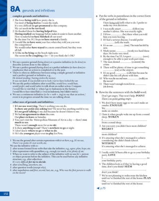 8A gerunds and infinitives
complex gerunds and infinitives
1 She loves being told how pretty she is.
I'm tired o f being lied to. 1 w ant the truth.
It's very difficult to get promoted in this company.
My car needs to be serviced.
2 H e thanked them for having helped him .
Havingstudied one language before makes it easier to learn another.
H ow w onderful to have finished all our tests!
By the tim e I’m 3 0 ,1hope to have started a family.
3 Iw ould like to have seen your face w hen they told you you won
the com petition!
W e w'ould rather have stayed ina m ore central hotel, b u t they were
all full.
4 I’d like to be lying on the beach right now.
She seem s to be coughing a lot — do you think she’s OK?
1 W e rise a passive gerund (being done) or a passive infinitive (to be done) to
describe actions done to the subject.
2 W e use a perfect gerund (havingdone) o r a perfect infinitive (to have done) to
em phasize that an action is com pleted o r in the past.
• T here is often no difference betw een using a sim ple gerund or infinitive
and a perfect gerund o r infinitive, e.g.,
He denied stealing / having stolen the money.
It was ourfault. It wasfoolish not to lock / not to have locked the car.
3 W e use the perfect infinitive after would like, would love, would hate,
wouldprefer, and would rather to talk about an earlier action. Com pare:
I would like to visit Bali. (= w hen I go to Indonesia in the future.)
I wouldlike to have visitedBali. (=I was in Indonesia, but I didn't visit it.)
4 W e use a continuous infinitive (to be + verb + -ing) to say that an action /
event is in progress around the tim e we are talking about.
other uses ofgerunds and infinitives
1 It’s no use worrying. T here's nothing you can do.
Is there any point (in) asking him ? H e never has anything useful to say.
It’s no good talking to my dad because he doesn’t listen to me.
2 We had anagreementto sharethe costs.
O ur planis to leaveon Saturday.
3 You can 't visit the M etropolitan M useum o f A rt in a day — there's too
much to see.
T here w asn 't enough snow' for us to ski.
4 Is there anything to cat? T h ere’s nowhere to go at night.
5 I d o n ’t know where to go o r what to do.
6 H e’s the youngest player ever to play for Peru.
1 W e use the gerund after certain expressions with itor there, e.g., It’s no use,
There’s no point, It’s not worth, etc.
W e use the infinitive w ith to:
2 after nouns form ed from verbs that take the infinitive, e.g., agree, plan, hope, etc.
3 after expressions w ith quantifiers, e.g., enough, too much, a lot,plenty of, etc.
• W hen we w ant to refer to the subject o f the infinitive verb we usefor + person
o r object pronoun before the infinitive. This can be used before any mfrnitive
strucnire, e.g., after adjectives:
It’s very difficultf o r m e to decide.
4 after something, anywhere, etc.
5 after question words (except why).
6 after superlatives imdfirst, second, last, etc., e.g., Who was thefirst person to walk
on the moon?
a P u t th e v erb s in p a re n th e se s in th e c o rre c t fo rm
o f th e g e ru n d o r infinitive.
I hate being told (tell) w hat to do. I prefer to
make my ow n decisions.
1 I w as really sm a rt__________ (follow) my
m other’s advice. She w as exactly right.
2 I’d love----------------(be) there w hen you told
him you were leaving.
3 If I had a serious disease, I w ould prefer
(tell) the truth.
4 It’s no use__________ (run). The train has left by
now.
5 M ark seem s__________ (w'ork) to o hard these
days. H e looks very tired.
6 By the tim e I’m 5 5 ,1 ex p ect__________ (save)
enough to be able to just w ork part-tim e.
7 T he m an d en ied __________ (com m it) the
crim e.
8 T here will be plenty o f tim e to get som ething
(eat) at the airport.
9 It’s no g o o d __________ (call) hhn because he
didn't take his cell phone w ith him .
10 W ho was die second m an __________ (walk) on
the moon?
11 There wasn't enough room for u s__________
(sit down).
b R e w rite th e se n te n c e s w ith th e b o ld w o rd .
D o n 't get angry. T hat w on't help. P O IN T
There’s no point getting angry.
1 W e d o n 't have m any eggs so we can’t make an
om elet. E N O U G H
W e __________________________________________
m ake an om elet.
2 I hate it w hen people wake m e up from a sound
sleep. W O K E N
I __________________________________________
from a sound sleep.
3 A re you sorry you didn’t have m ore children?
R E G R E T
m ore children?
4 It's am azing w hat she's m anaged to achieve
considering she d id n 't finish school.
W I T H O U T
It's am azing w hat she’s m anaged to achieve
5 I really w ish I’d been able to go to your birthday
party. L O V E
I __________________________________________ to
your birthday party.
6 T he children look as if they're having a good
tim e, d o n 't you think? S E E M
d o n 't you think?
7 W e're n o t planning to redecorate the kitchen
until we've finished the rest o f the house. P L A N
O u r __________________________________________
until w e’ve finished the rest o f the house.
< p .7 5
152
 