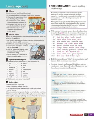 LanauaaeMHU
Q Idioms
Can you remember what these idioms mean?
1 If you really think you're right, you should sticktoyourguns.
2 When you talk to your boss, I think
you should speakyour mind.
3 It started to rain harder, but we
grittedourteeth and continued on.
4 My husband and I don'tsee eye to
eye about our children's education.
5 I don't think there's any doubt
about who wears thepants
in their family!
Replace the word or phrase in italics with a phrasal verb that means the
same. Use the bold verb.
1 I've missed a few classes so HI need to get back to the same level as
the otherstudents, catch_________
2 We'll have to postpone the meeting until next week, p u t_________
3 Your daughter doesn't look or behave
likeyou at all! take_________
4 After her mother died, she was taken
care ofuntilshe was older by her
grandmother, bring_________
5 My son wants to be a pilot when he
becomes an adult, grow_________
Q Synonyms and register
a Match the words or expressions 1-8 with synonyms A-H.
b Which word is more formal in each pair?
Q Collocation
Circle the right word in each pair.
1 I fully/completely disagree with you.
2 The main disadvantage of working here is that there's no job
safety /security.
3 I'm very near/close to my cousin Claudia - we tell each other everything.
4 I have some distant /far relatives in Turkey, but I've never met them.
5 He really hurt/damaged my feelings when he criticized the way I dressed.
6 P R O N U N C IA T IO N sound-spelling
relationships
According to research, when a non-native speaker
is talking to another person in English, the main
reason for a breakdown in communication is incorrect
pronunciation — often the mispronunciation of
individual sounds.
Although many people think that English pronunciation
has no rules, especially regarding sounds and spelling,
estimates suggest that around 80 percent ofwords are
pronounced according to a rule or pattern.
a With a partner look at the groups of words and say them
aloud. Are the pink letters all pronounced the same, or is
one word different? Circle the different word ifthere is one.
1 /h/ hurt heir adhere hardly himself
2/oo/ throw7 elbow lower power grow
3/ai/ alike despite river transcribe quite
4/w/ whenever why whose where which
5 /d3/ jealous journalist reject job enjoy
6 /tJ/ change achieve machine catch charge
7/s/ salary satisfying spontaneous synonym sure
8/o/ awful saw flaw drawback law
9 /or/ short corner work ignore reporter
10 hr/ firm dirty third T-shirt require
b 1 20))) Listen and check. What’s the pronunciation rule?
Can you think o f any more exceptions?
c Cover the phonetic spellings and definitions, and use
your instinct to say the words below. Then uncover and
check the pronunciation and meaning.
whirl
/war]/ verb, noun m verb 1 to m ove, or m ake sb/sth m ove
around quickly in a circle or in a particular direction syn spin
jaw
Id jp l noun • noun 1 [C] either o f the tw o bones at the
b otto m o f the face that contain the teeth and m ove w hen
you talk or eat
workshop
/ˈ workJap/ noun ■ noun 1 [U] a ro o m o r building in w hich
things are m ade or repaired using tools or m achinery
hierarchy
/'haiararki/ noun ■ noun 1 [C, U] a system , especially in a
society or organization, in w hich people are organized into
d ifferen t levels o f im p ortance from highest to lowest
Online Practice 2A 17
Q Phrasal verbs
1 one
2 so
3 because of
4 benefits
5 omit
6 however
7 adhere to
8 need
A follow
B perks
C but
D consequently
E you
F owing to
G require
H leave out
 
