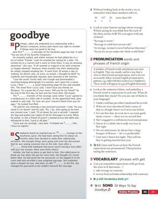 d Without looking back at the stories, try to
remember what these numbers refer to.
goodbye
n erhaps, when she embarked on a relationship with a
famous composer, actress Jane Slavin was right to wonder
if things were too good to be true.
Jane first 6______ a message on his Facebook page last July. It said,
“You are one of my favorite composers."
He instantly replied, and within minutes he had added her to a
list of online "friends." Later he emailed her asking for a date. “He
invited me to a concert and it went on from there. It was an amazing
adventure," she says. “It all seemed so magical to be with someone
so hugely talented." However, three months into their relationship,
he sim ply stopped emailing her. “It went from BO emails a day to
nothing. No phone calls, no texts, no emails. I thought he died!" So,
suddenly and inexplicably rejected, Jane returned to the Internet.
“I put the words ‘lovely lady' into Google and downloaded a
stunning-looking photograph of a woman, and I gave her a name,
Lucia. I then 7______ a social networking page for her, and emailed
him. The email from ‘Lucia’ said, ‘I don't have any friends on
MySpace. I’m a great fan of your music. Will you be my friend?” By
the end of the first day, he had sent her more than 100 emails.
The 8______ moment of her revenge came when “Lucia" agreed to
a rendezvous in a little cafe in London. At the appointed time, Jane
walked in and said, “Hi, how are you? I haven't heard from you for
ages.” He looked horrified.
“He said he was meeting a new personal assistant. I said, ‘Do you
mind if I sit down?’ and he said, ‘Yes, I do, she's going to be here
any minute now.' I said, ‘I'll sit down for just a second.' I opened
my bag and pulled out copies of all his messages to Lucia. When
he asked, ‘Is she a friend of yours?’ I leaned across the table and
whispered to him, ‘Lucia is all Jane.'”
“Lucia was my revenge,” says Jane. “It helped me 9______ him.
I have no regrets."
n tephanie found an inspired way to '6______ revenge on her
boyfriend, Jason. She had been seeing him for about six
^ J months when they decided to make their relationship
exclusive. She thought things were going well until she discovered
that he was seeing someone else on the side. Soon after, a
11______ friend told Stephanie that Jason wasn't having a love affair
with just one woman; there were three others!
Initially, she had no plans to get back at him. She called Jason to
break up, but when she got his voice mail, she thought of a much
better idea. He had given her his password, so she logged in to his
voice mail and recorded a new outgoing message. She explained
what a cheater he was. And then, to add 12______ to the fire, she
changed his password so he couldn't rerecord the message.
50 107 30 more than 100
6 1 3
e Look at some famous sayings about revenge.
Which saying do you think best fits each of
the three stories in b? Do you agree with any
of them?
“Revenge is sweet.”
“Revenge is a dish best served cold.”
“In revenge, woman is more barbarous than man,”
“An eye for an eve makes the whole world blind.”
2 PRONUNCIATION words and
phrases of French origin
A number of French words and phrases are used
in English. They are usually said in a way that is
close to their French pronunciation, and so do not
necessarily follow normal English pronunciation
patterns, e.g., ballet (/bte'ler/), rendezvous (/Tandeivu/).
These wordswill appear in a good English dictionary.
a Look at the sentences below, and underline a
French word or expression in each one. What do
you think they mean? Do you use any of them in
your language?
1 Imade a real faux pas when I mentioned his ex-wife.
2 When we were introduced I had a sense of
deja vu, though I knew we’d never met before.
3 For our first date, he took me to an avant-garde
music concert — there was no second date.
4 She’s engaged to a well-known local entrepreneur.
5 I know it’s a cliche, but it really was love at
first sight.
6 On our anniversary, he always buys a huge
bouquet of flowers — he’s so predictable!
7 I met Jane's fiance last night. They told me
they're getting married next year.
b 2 2))) Listen and focus on how the French
expressions are pronounced. Then practice
saying the sentences.
3 V O CA BU LA R Y phrases with get
a Can you remember expressions with get from
the texts in 1 that mean...?
a take revenge on someone
b recover from (a broken relationship with someone)
b > - p.160 Vocabulary Bank get
2)3d) SONG 50 Ways To Say
Goodbye Jl
Online Practice ■ 3A 25
 