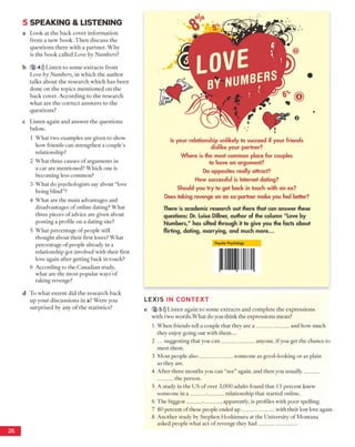 5 SPEA KIN G & LISTEN IN G
a Look at the back cover information
from a new book. Then discuss the
questions there with a partner. Why
is the book called Love by Numbers?
b 2 4))) Listen to some extracts from
Love by Numbers, in which the author
talks about the research which has been
done on the topics mentioned on the
back cover. According to the research
what are the correct answers to the
questions?
c Listen again and answer the questions
below.
1 What two examples are given to show
how friends can strengthen a couple's
relationship?
2 What three causes of arguments in
a car are mentioned? Which one is
becoming less common?
3 What do psychologists say about “love
being blind”?
4 What are the main advantages and
disadvantages of online dating? What
three pieces of advice are given about
posting a profile on a dating site?
5 What percentage of people still
thought about their first loves? What
percentage of people already in a
relationship got involved with their first
love again after getting back in touch?
6 According to the Canadian study,
what are the most popular ways of
taking revenge?
d To what extent did the research back
up your discussions in a? Were you
surprised by any of the statistics?
Is your relationship unlikely to succeed if your friends
dislike your partner?
Where is the most common place for couples
to have an argument?
Do opposites really attract?
How successful is Internet dating?
Should you try to get back in touch with an ex?
Does taking revenge on an ex-partner make you feel better?
There is academic research out there that can answer these
questions: Dr. Luisa Dillner, author of the column "Love by
Numbers," has sifted through it to give you the facts about
flirting, dating, marrying, and much more...
Popular Psychology
LE X IS IN CO N TEXT
e 2 5))) Listen again to some extracts and complete the expressions
with two words.What do you think the expressions mean?
1 When friends tell a couple that they are a ____________ and how much
they enjoy going out with them...
2 ... suggesting that you can____________ anyone, if you get the chance to
meet them.
3 Most people also____________ someone as good-looking or as plain
as they are.
4 After three months you can “see” again, and then you usually______
______the person.
5 A study in the US of over 3,000 adults found that 15 percent knew
someone in a ______-______relationship that started online.
6 The biggest______-______, apparently, is profiles with poor spelling.
7 80 percent of these people ended up____________ with their lost love again.
8 Another study by Stephen Hoshimura at the University of Montana
asked people what act of revenge they had______________
 