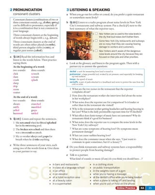 2 PRONUNCIATION
consonant clusters
C o n so n a n t clusters (com binations o f tw o o r
th ree co n so n an t sounds, e.g., clothes, spring)
c a n be difficu lt to p ro n o u n ce , especially if
it is a c o m b in a tio n th a t is n o t c o m m o n in
y o u r lan g u ag e.
T h re e -c o n s o n a n t clu sters a t th e b e g in n in g
o f w o rd s alw ays b eg in w ith s, e.g., scream.
T h re e -c o n s o n a n t c lu ste rs at th e e n d o f
w o rd s a re o fte n e ith e r p lu ra ls (months),
th ird p e rso n sin g u la r v e rb s (wants), o r
re g u la r p a s t te n s e s (asked).
a 2 18))) R ead th e in fo rm a tio n b o x a n d
liste n to th e w o rd s below . T h e n p rac tic e
sa y in g th e m .
A t th e b e g in n in g o f a w o rd :
tw o sounds: th re e sounds:
click screech
slam scream
c ra sh splash
slurp
d rip
sn o re
stu tte r
A t th e e n d o f a w o rd :
tw o so u n d s: three sounds:
sh o u ts
sniffs
yelled
h um m ed
crunched
m um bled
gasps
rattled
b 2 19))) L isten a n d re p e a t th e se n te n c e s.
1 She sc re a m e d w h en her friend sp la sh e d
her in the sw im m ing pool.
2 T h e b r a k e s s c re e c h e d a n d th e n there
w as a tre m e n d o u s c rash .
3 M y co -w o rk er slu rp s and g a s p s for
b rea th w hen he d r in k s anything.
c W rite th re e se n te n c e s o f y o u r o w n , each
u sin g tw o o f th e w o rd s fro m a. G iv e th e m
to y o u r p a rtn e r to say.
3 LISTEN IN G & SPEA KIN G
a W h e n y o u g o o u t fo r co ffee o r a m eal, d o y o u p re fe r a q u iet re s ta u ra n t
o r so m e w h ere m o re lively?
b 2 20))) L iste n to a ra d io p ro g ra m a b o u t n o ise lev els in N e w Y ork
C ity ’s r e s ta u ra n ts a n d s u b w a y sy ste m . P u t a c h e ck ( / ) n e x t to th e
b e s t s u m m a ry o f w h a t th e r e p o r te r says.
New Yorkers are so used to the noise levels in
the city that loud noises don't bother them.
Some New York City restaurants and subways
are so noisy that they are causing hearing
damage to workers and customers.
New Yorkers aren’t aware of the dangerous
noise levels around the city because they are
focused on their jobs and other priorities.
c L o o k a t th e g lo ssary a n d listen to th e p ro g ra m again. T h e n w ith a
p a rtn e r try to a n sw e r th e q u estio n s.
decibel a unit for measuring how loud a sound is
jackhammer a large powerful tool, worked by air pressure, used especially for breaking
up road surfaces
tempo the speed of music
earmuffs a pair of pads attached to a headband and worn to protect the ears from the
cold or noise
1 W h a t are th e tw o noises in th e re sta u ra n t th a t th e re p o rte r
co m p lain s about?
2 H o w does th e re sta u ra n t w o rk er she interview s feel a b o u t th e noise
in h e r w orkplace?
3 W h a t noise does th e re p o rte r use fo r co m p ariso n ? Is it lo u d er or
so fter th a n in th e re sta u ra n t she visited?
4 W hy is th e restau ran t w orker getting headaches and hearing buzzing in
her ears? W h at is the daily perm issible exposure tim e for 95 decibels?
5 W h a t effect does faster tem p o o f m usic have o n custom ers? W hy do
restau ran ts th in k it’s good for business?
6 W h a t noise does th e re p o rte r use to co m p are th e noise levels in the
N ew Y ork C ity subw ays?
7 W h a t are so m e sy m p to m s o f h earin g loss? D o sy m p to m s m ean
p e rm a n en t dam age?
8 W h a t can cause su d d en h ea rin g loss?
9 W h a t does th e co m m u te r m ean w h en she says, “1 just w an t to
co m m u te in quiet so m etim es, b u t it’s a lu x u ry ”?
d D o y o u th in k re s ta u ra n ts a n d su b w ay sy ste m s have a re sp o n sib ility
to p ro te c t p e o p le fro m h e a rin g d am ag e?
e T alk to a p a rtn e r.
W h a t kind o f so u n d s o r m usic (if any) d o you th in k you should h av e...?
in bars and restaurants
in class at a language school
in an office
in an elevator
at a hotel reception area
at a beauty salon
in a supermarket
in a clothing store
on public transportation
in the weights room of a gym
while you’re having a massage
at the dentist’s office while you’re being treated
when a plane is taking off and landing
when you’re put on hold on the phone
Online Practice 4A 35
 