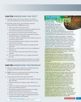 CAN YO U U N D ERSTAN D T H IS T E X T ?
a R e a d th e a rtic le o n c e . D o y o u th in k y o u w o u ld feel
p e a c e fu l s p e n d in g tim e in th e q u ie te s t p lac e o n e a rth ?
b R e a d th e a rtic le a g a in . T h e n m a rk th e se n te n c e s
T (tru e ), F (false), o r D S (d o e sn ’t say).
1 T h e w rite r u sed to live in N ew York.
2 T h e ch am b er in th e O rfield L aboratories is quiet because it
is o u t in th e countryside, aw ay fro m any cities.
3 M o st p eo p le b eco m e d istre sse d by ab so lu te silence.
4 A cco rd in g to th e w rite r, p eo p le n eed so u n d to re a ssu re
th em th a t th in g s are w o rk in g properly.
5 A v io lin ist c o u ld n ’t sta n d b ein g in th e c h a m b e r b ecau se he
w a s h av in g a p a n ic attack .
6 T h e o n ly so u n d s th e w rite r could h e a r in th e c h a m b e r
w ere fro m h is o w n body.
7 O th e rs have stayed in th e c h a m b e r for lo n g er th a n the
w rite r did.
8 W h ile he w as in th e c h am b er, th e w rite r w as frig h ten ed
a n d an x io u s.
9 T h e w rite r felt p eacefu l a n d relaxed a fte r leav in g th e
ch am b er.
10 T h e w rite r still lives in th e city, n o lo n g er b o th e re d by
th e noise.
c C h o o s e five n e w w o rd s o r p h ra s e s fro m th e te x t. C h e c k
th e ir m e a n in g a n d p ro n u n c ia tio n a n d try to le a rn th e m .
CAN YOU UNDERSTAND TH IS PROGRAM ?
a W h y d o p e o p le ta k e rev en g e? D o y o u th in k th e y e n jo y
g e ttin g ev en w h e n th e y h av e th e c h a n c e ?
b 2 27))) L iste n to a n e x p e rt g iv in g a ta lk a b o u t rev en g e.
T h e n a n s w e r th e q u e s tio n s in a a g a in .
c L iste n a g a in a n d a n s w e r th e q u e s tio n s below .
1 T h e sp e ak e r says she p la n n e d to tak e revenge o n so m eo n e.
W h o an d w hy?
2 W h a t w as h e r p lan fo r ta k in g revenge? D id she c a rry
it out?
3 In th e S w iss study, w hy d id so m e o f th e p a rtic ip a n ts w an t
to g et even w ith th e ir p a rtn e rs?
4 H o w d id th e p a rtic ip a n ts feel w h en th ey w ere tak in g
revenge? H o w did th e re se a rc h e rs know ?
5 W h a t does th e stu d y tell u s a b o u t tru s t and revenge?
6 H o w d o es th e sp eak er su g g est av oiding situ a tio n s th a t
could cause p eo p le to tak e revenge?
My quest started
when I was in the
New York subway. My children
were whining, four trains came
screaming into the station at once
and I put my hands over my ears and
cowered — the noise was deafening. In
cities, the ever-present dull background roar of planes,
cars, machinery and voices is a fact of life. There is no
escape from it and I was beginning to be driven mad by it.
In an attempt to recapture some peace, I decided to
go on a m ission to find the quietest place on Earth; to
discover whether absolute silence exists. The place I was
most excited about visiting was the anechoic chamber at
Orfield Laboratories in Minnesota. This is a sm all room,
massively insulated with layers of concrete and steel
to block out exterior sources of noise. It is the quietest
place on earth — 99.9 percent sound-absorbent.
Ironically far from being peaceful, most people find its
perfect quiet upsetting. The presence of sound means
things are working; it’s business as usual — when sound
is absent, that signals malfunction.
I had heard being in an anechoic chamber for longer
than 15 minutes can cause extreme symptoms, from
claustrophobia and nausea to panic attacks. A violinist
tried it and hammered on the door after a few seconds,
demanding to be let out because he was so disturbed by
the silence.
I booked a 45-minute session — no one had managed
to stay in for that long before. When the heavy door shut
behind me, I was plunged into darkness (lights can make
a noise). For the first few seconds, being in such a quiet
place felt like nirvana, a balm for my jangled nerves. I
strained to hear something and heard...nothing.
Then, after a minute or two, I became aware of the sound
of my breathing, so I held my breath. The dull thump
of my heartbeat became apparent — nothing I could
do about that. Then I stopped obsessing about what
bodily functions I could hear and began to enjoy it. I
didn't feel afraid and came out only because my time
was up. Everyone was impressed that I'd beaten the
record, but having spent so long searching for quiet, I
was comfortable with the feeling of absolute stillness.
Afterwards I felt wonderfully rested and calm.
My desire for silence changed my life. I found that
making space for moments of quiet in my day is the key
to happiness — they give you a chance to think about
what you want in life. If you can occasionally become
master of your own sound environment — from turning off
the TV to moving to the country, as I did — you become a
lot more accepting of the noises of everyday life.
Online Practice | 4 3
HiHEtOlUIEiliEgH
IRteGEtONl
positive emission tomography (PET) a medical test that produces an
image of your brain or of another part inside your body
 