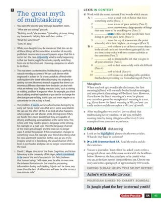 LE X IS IN CO NTEXT
The great myth
of multitasking
ı You open the door to your teenage daughter's room.
"What are you doing?" you ask.
"Nothing much/she answers. "Uploading pictures, doing
my homework, helping Jade with hers online..."
"All at the same time?"
"Sure, it's easy."
2 While your daughter may be convinced that she can do
all these things at the same time, a number of recently
published neuroscience research papers argue that this is
not in fact the case. Apparently what is really happening
is that our brains juggle these tasks, rapidly switching
from one to the other and choosing a sequence in which
to do them.
3 This may seem counterintuitive. Multitasking is a perfectly
natural everyday occurrence. We can cook dinner while
engrossed in a show on TV or we can talk to a friend while
walking down the street without bumping into anybody or
getting run over. However, research suggests that there is an
enormous difference between how the brain can deal with
what are referred to as "highly practiced tasks,"such as stirring
or walking, and how it responds when, for example, you think
about adding another ingredient or you decide to change the
direction you are walking. In this case, our brains require us to
concentrate on the activity at hand.
4 The problem, it seems, occurs when human beings try to
carry out two or more tasks that are in some way related.
We can see the effect of this if we look at what happens
when people use cell phones while driving (even if they
are hands-free). Most people feel they are capable of
driving and having a conversation at the same time. This
is fine until they need to process language while driving,
for example on a road sign. Then the language channel
of the brain gets clogged and the brain can no longer
cope. A similar thing occurs if the conversation changes to
something visual, for example your friend describing what
his new apartment looks like. In this case, as you try to
imagine what he is describing, the visual channel of the
brain is overloaded and you can no longer concentrate on
the road.
5 David E. Meyer, director of the Brain, Cognition, and Action
laboratory at the University of Michigan, who is considered
to be one of the world's experts in this field, believes
that human beings "will never, ever be able to overcome
the inherent limitations in the brain for processing
information during multitasking. It just can't be done, any
more than the best of all humans will ever be able to run a
one-minute mile."
d W o rk w ith th e sa m e p a rtn e r. F in d w o rd s w h ic h m ean :
A 1 ____________noun a sm all to o l o r device th a t does
so m eth in g usefu l (P ara 1)
2 ____________noun a state o f g rea t activity (Para 2)
3 ____________noun a snow storm ; a large quantity o f things
th a t m ay seem to b e attack in g you (Para 3)
4 ____________EEEE* to find o u t w h at people have been
doing; to get th e latest new s (P ara 4)
5 ____________noun th e to p o f a m o u n tain , th e p o in t
w h en sb / sth is b est, h ig h est, o r stro n g est (Para 5)
B 6 ____________verb to throw a set o f three or m ore objects
in the air and catch and throw them again quickly, one
at a time; to try to deal w ith tw o o r m ore activities at
the sam e tim e (Para 2)
7 ____________adj. so in terested in sth th a t you give it
all your a tte n tio n (P ara 3)
8 ____________verb to deal successfully w ith sth difficult
(P ara 4)
9 ____________verb to block (P ara 4)
10 verb to succeed in dealing w ith a problem
that has been preventing you from achieving sth (Para 5)
M e ta p h o r s
W h e n you lo o k u p a w o rd in th e d ictio n ary , th e first
m e a n in g (s) listed w ill n o rm ally b e th e literal m ean in g (s),
a n d m e ta p h o ric a l m ea n in g s w ill b e listed later. H ow ever,
if you k n o w th e literal m e a n in g o f a w o rd o r p h ra se
you c a n o fte n g u ess th e m e ta p h o ric a l m e a n in g in a text,
e.g., i f y o u k n o w th e literal m e a n in g o f blizzard y o u can
easily u n d e rsta n d th e m e ta p h o r a blizzard o f emails.
e A fte r re a d in g th e tw o a rticle s, d o y o u th in k th a t
m u ltita sk in g sav es y o u tim e , o r a re y o u p ro b a b ly
w a s tin g tim e by d o in g th in g s le ss effectively? G ive
e x a m p le s fro m y o u r o w n ex p e rien c e .
2 GRAM M AR distancing
a L o o k a t th e h ig h lig h te d p h ra s e s in th e tw o articles.
W h a t d o th ey have in c o m m o n ?
b >■ p.146 Grammar Bank 5A. R ead th e ru le s a n d d o
th e ex ercises.
c Y ou a re a jo u rn alist. Y o u r e d ito r h a s asked you to w rite a
p a ra g ra p h a b o u t o n e o f th e n ew s sto rie s w ith th e headlines
below . H ow ever, sh e h a s asked you to b e carefu l w h at
you say, as th e facts haven’t b een confirm ed yet. C h o o se one
sto ry an d w rite a p a ra g ra p h o f ap p ro x im ately 1 0 0 w o rd s.
EATING SUGAR HELPS YOU STUDY BETTER!
Actor’s wife seeks divorce
PO LIT IC IA N L IN K E D T O C H A R IT Y S C A N D A L
Is jungle plant the key to eternal youth?
Online Practice 5A 45
 