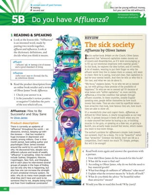 Do you have Affluenza?
Tennessee Williams,
Am erican dram atist
affluent
/'tefluant/ adj. ■ having a lot of money
and a good standard of living
influenza
/mflu'enzo/ noun • (formal) the flu,
an infectious illness
P ro d u ct d escrip tio n
There is currently an epidemic of
"affluenza" throughout the world — an
obsessive, envious, keeping-up-with-
the-Joneses — that has resulted in
huge increases in depression and
anxiety among millions. Over a nine-
month period, best-selling author and
psychologist Oliver James traveled
around the world to try and find out
why. He discovered how, despite very
different cultures and levels of wealth,
"affluenza" is spreading. Cities he visited
include Sydney, Singapore, Moscow,
Copenhagen, New York, and Shanghai,
and in each place he interviewed several
groups of people in the hope of finding
out not only why this is happening, but
also how one can increase the strength
of one's emotional immune system. He
asks: why do so many more people want
what they don't have and want to be
someone they're not, despite being richer
and freer from traditional constraints?
1 READING & SPEA KIN G
a L o o k a t th e le sso n title. “A fflu e n z a ”
is a n in v en te d w o rd , m a d e by
p u ttin g tw o w o rd s to g e th e r,
affluent a n d influenza. L o o k at
th e d ic tio n a ry d e fin itio n s, and
d e c id e w h a t y o u th in k it m e a n s
Affluenza: How to Be
Successful and Stay Sane
by Oliver Jam es
REVIEW
The sick society
Affluenza by Oliver James
In his earlier book Britain on the Couch, Oliver James
asserted that “advanced capitalism makes money out
of misery and dissatisfaction, as if it were encouraging us
to fill up our emotional emptiness w ith material goods.”
In this book, he explores the idea further, and it’s terrific.
A lot of readers, w anting to put their finger on w hy the
affluent world they live in makes them so uneasy, will w ant
to cheer. Here he is saying, loud and clear, that capitalism is
bad for your mental health. And then he tells us why this is
the case, and w hat we can do about it.
“My focus,” explains James, “is on why we are so messed
up, not w ith giving a false promise of the possibility of
happiness.” So why are we so messed up? It’s because of
what James calls “selfish capitalism,” or, more catchily,
Affluenza, a virus-like condition that spreads through
affluent countries. In these countries, notably English-
speaking ones, people define themselves by how much
money they make. They are also ruled by superficial values —
how attractive they look, how famous they are, how much
they are able to show off.
It’s a wonderfully clear and cogent thesis.Affluenza, as
defined by Oliver James, is clearly recognizable as our way
of life. It spreads because it feeds off itself; w hen you try
to make yourself feel better by buying a car, or building
muscles in the gym, or spraying on a fake tan, or getting a
facelift, you actually make yourself feel worse, which makes
you w ant to buy more things.
The author's antidote forAffluenza is simple: look inward,
not outward. Don't be a sheep. Try to be “beautiful” rather
than “attractive.” Embrace the family. Don't see life as a
competition. Don't w atch too much TV. Simple, perhaps.
But will it be enough?
c R ead b o th tex ts a g ain an d a n sw e r th e q u e stio n s w ith
a p a rtn e r.
1 H o w did O liver Jam es d o his research for th is book?
2 W h a t d id he w a n t to find out?
3 A ccording to O liver Jam es, w hy d o w e feel th e need to
buy m aterial goods?
4 W h at four things do sufferers o f “affluenza” value m ost?
5 E xplain w hat the review er m eans by “it feeds o ff itself.”
6 W h a t d o you th in k th e advice “be b eau tifu l ra th e r
th a n attrac tiv e ” m eans?
d W o u ld y o u like to re a d th is b o o k ? W h y (n o t)?
48
FromTheGuardian
5B
G unreal u se s o f p ast ten ses
V money
P ea and ear
You can be young without money,
but you can't be old without it.
b R ead th e p ro d u c t d e sc rip tio n fro m .
a n o n lin e b o o k reta ile r a n d a review
o f O liver Jam es' b o o k Affluenza.
1 C h eck your answ er to a.
2 Is th e jo u rn a list’s review positive
o r negative? U nd erlin e th e p arts
o f th e tex t w h ich tell you.
 