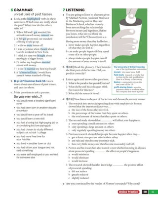 6 GRAM M AR
unreal uses of past tenses
a L o o k at th e h ig h lig h te d v e rb s in th ese
se n te n c e s. W h ic h o n e s a re really a b o u t
th e p a st? W h a t tim e d o th e o th e rs
re fe r to?
1 W h e n Bill and I g o t m arrie d , his
a ttitu d e to w ard m oney am used m e.
2 If Bill g o t p ro m o ted , o u r stan d ard
o f living w ould go up.
3 I w ish w e w ere b e tte r off.
4 I w as so jealous w hen I heard about
C a ro l’s w eekend in N ew York.
5 1th in k it's tim e w e th o u g h t about
m oving to a bigger house.
6 I’d ra th e r m y d au g h ters m arried
a m an w ith m oney.
7 I w ish I'd m a rrie d m y first boyfriend!
8 If I'd m arrie d S ean, I w ould have
a m uch b e tte r stan d ard o f living.
b > - p.147 Grammar Bank 5B. L e a rn
m o re a b o u t u n re a l u se s o f p a s t te n se s,
a n d p ra c tic e th e m .
c M ak e q u e stio n s to ask a p a rtn e r.
Do you ever wish...?
• you could m eet a w ealthy significant
other
• you had been bom in another decade
or century
• you could have a year off to travel
• you could learn a new skill
• you had a boring but high-paying job or
a stim ulating but low-paying job
• you had chosen to study different
subjects at school / college
• you had more free time for
your hobbies
• you lived in another town or city
• you had bitten your tongue and not
said som ething
• you were self-em ployed or you worked
for som eone else
7 LISTEN IN G
a Y ou are g o in g to listen to a le c tu re given
by M ich ael N o rto n , A ssista n t P ro fe sso r
in th e M a rk e tin g u n it a t H a rv a rd
B u sin e ss S ch o o l, w h o h a s recen tly
b e e n re se a rc h in g th e re la tio n sh ip
b etw een m on ey and happiness. B efore
y o u listen , w h a t d o y o u th in k his
c o n clu sio n w ill be? C h o o se fro m a -c .
H aving m ore m oney than they had b efo re...
a never m akes p eo p le happier, regardless
o f w h at they d o w ith it.
b can m ake people h ap p ier if they spend
so m e o f it o n o th e r people,
c alw ays m ak es people h a p p ier even if
th e a m o u n t o f ex tra m oney is sm all.
b 3 10))) R ead th e g lo ssary . T h e n liste n to
th e first p a rt o f th e le c tu re . D id you
p re d ic t c o rre c tly ?
c L iste n a g ain a n d a n sw e r th e q u e stio n s.
1 W h at is the paradox that puzzled N orton?
2 W h a t did he a n d his colleagues th in k
th e reaso n for th is w as?
3 W h a t did th e research show ?
d 3 11))) N o w listen to th e rest o f th e lec tu re an d c h o o se th e c o rre c t answ er.
1 T h e research in to p rosocial sp en d in g d one w ith em ployees in B oston
show ed th a t th e im p o rta n t facto r w a s...
a th e size o f th e b o n u s they received,
b th e p ercen tag e o f th e b o n u s th a t they sp e n t o n others,
c th e to ta l a m o u n t o f m oney th a t they sp e n t o n others.
2 T h e second study show ed t h a t __________ w ill affect y o u r happiness.
a even sp en d in g a sm all a m o u n t o n o th ers
b only sp en d in g a large a m o u n t o n o th ers
c only regularly sp en d in g m oney o n oth ers
3 P revious research show ed th a t people b eco m e h ap p ier w h e n th e y ...
a get a t least a te n p e rc e n t raise in th e ir salary.
b are rich and th e n b ecom e extrem ely rich,
c have very little m on ey a n d th e n b ecom e reaso n ab ly w ell off.
4 N o rto n and his researchers also w anted to test w hether know ing in advance
about prosocial sp e n d in g __________ the effect o n people’s happiness.
a w ould m inim ize
b w ould elim inate
c w ould increase
5 T h e research show ed th a t this k n o w le d g e __________ th e positive effect
o f p rosocial spending.
a d id n o t reduce
b greatly reduced
c slightly reduced
e A re you c o n v in ced by th e re su lts o f N o r to n ’s re se a rc h ? W h y (n o t)?
the University of British Columbia
one of the top Canadian universities
domain /doo'mem/ area, field
field study research or study that
is done in the real world rather
than in a library or laboratory
Boston a university city on the
east coast of the US
profit-sharing bonus an extra
payment made to workers when
the company has made a profit
Online Practice 5B 51
 