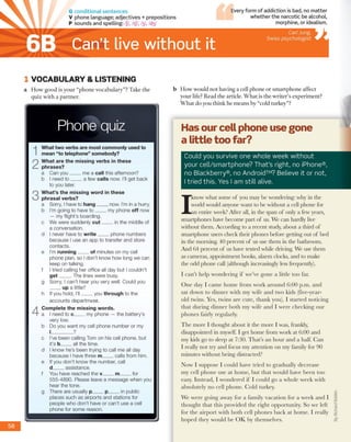 G conditional sentences
V phone language; adjectives + prepositions
P sounds and spelling: /ʃ/, /tJ7, ŋ , hty
Can’t live without it
Every form o f addiction is bad, no m atter
w hether the narcotic be alcohol,
morphine, or idealism.
Carl Jung,
Swiss psychologist
1 V O CA BU LA R Y & LISTEN IN G
a H o w g o o d is y o u r “p h o n e v o c a b u la ry ”? T ake th e
q u iz w ith a p a rtn e r.
Phone quiz
What two verbs are m ost com m only used to
m ean “to telephone” som ebody?
2
W hat are the m issin g verbs in these
p h rases?
a Can yo u ____ me a call this afternoon?
b I need to ____ a few c a lls now. I’ll get back
to you later.
3
W hat’s the m issin g w ord in these
phrasal verbs?
a Sorry, I have to h a n g ____ now. I’m in a hurry.
b I'm going to have to ____ my phone off now
— my flight’s boarding.
c We were suddenly c u t ____ in the middle of
a conversation.
d I never have to w rite ____ phone numbers
because I use an app to transfer and store
contacts.
e I’m ru n n in g ____ of minutes on my cell
phone plan, so I don't know how long we can
keep on talking.
f I tried calling her office all day but I couldn't
g e t _____The lines were busy.
g Sorry, I can’t hear you very well. Could you
____ up a little?
h If you hold, I’ll____ you through to the
accounts department.
4
C om plete the m issin g w ords.
a I need to c ____ my phone — the battery’s
very low.
b Do you want my cell phone number or my
I_________ ?
c I’ve been calling Tom on his cell phone, but
it’s b____ all the time.
d I know he's been trying to call me all day
because I have three m____ calls from him.
e If you don't know the number, call
d____ assistance.
f You have reached the v____ m_____ for
555-4890. Please leave a m essage when you
hear the tone.
g There are usually p____ p_____ in public
places such as airports and stations for
people who don't have or can't use a cell
phone for some reason.
b H o w w ould n o t hav in g a cell p h o n e o r sm a rtp h o n e affect
y o u r life? R ead th e article. W h a t is th e w rite r’s ex p erim en t?
W h a t d o you th in k he m ea n s by “cold tu rk e y ”?
Has our cell phone use gone
a little too far?
Could you survive one whole week without
your cell/smartphone? That’s right, no iPhone®,
no Blackberry®, no Android™? Believe it or not,
I tried this. Yes I am still alive.
I
know w h a t som e o f you m ay b e w ondering: w h y in the
w orld w ould anyone w a n t to be w ith o u t a cell p h o n e for
a n entire w eek? A fter all, in the sp an o f only a few years,
sm artp h o n es have b eco m e p a rt o f us. W e c a n h ard ly live
w ith o u t th em . A cco rd in g to a recen t study, a b o u t a th ird o f
sm artp h o n e users check th eir p h o n e s before g ettin g o u t o f b ed
in th e m orning. 4 0 p e rc e n t o f us use th em in the b ath ro o m .
A n d 6 4 p e rc e n t o f us have tex ted w hile driving. W e use them
as cam eras, a p p o in tm e n t books, a la rm clocks, a n d to m ake
th e o d d p h o n e call (although increasingly less frequently).
1 c a n ’t h e lp w o n d e rin g if w e ’ve g o n e a little lo o far.
O n e d a y I c a m e h o m e fro m w o rk a ro u n d 6 :0 0 p .m . a n d
sat d o w n to d in n e r w ith m y w ife a n d tw o kids (five-year-
o ld tw ins. Yes, tw in s a re c u te , th a n k you). I s ta rte d n o tic in g
th a t d u rin g d in n e r b o th m y w ife a n d I w e re c h e c k in g o u r
p h o n e s fairly regularly.
T h e m o re I th o u g h t a b o u t it th e m o re I w as, frankly,
d isa p p o in te d in m yself. I g et h o m e fro m w o rk a t 6 :0 0 a n d
m y kids go to sleep at 7:30. T h a t’s a n h o u r a n d a half. C a n
1 really n o t try a n d focus m y a tte n tio n o n m y fam ily for 90
m in u tes w ith o u t b e in g d istracted?
N o w 1 su p p o se I c o u ld h av e trie d to g ra d u a lly d e c re a se
m y cell p h o n e use at h o m e , b u t th a t w o u ld h av e b e e n to o
easy. In ste a d , I w o n d e re d if 1 c o u ld g o a w h o le w eek w ith
a b so lu te ly n o cell p h o n e . G o ld turkey.
W e w e re g o in g a w a y fo r a fam ily v a c a tio n fo r a w e e k a n d I
th o u g h t th a t th is p ro v id e d th e rig h t o p p o rtu n ity . S o w e left,
for th e a irp o rt w ith b o th cell p h o n e s b a c k a t h o m e. 1 really
h o p e d th ey w o u ld b e O K b y them selves.
ByRichardRabkin
5 8
 