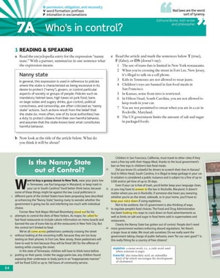 G permission, obligation, and necessity
V word formation: prefixes
P intonation in exclamations
Bad laws are the worst
sort of tyranny
Who’s in control?
Edm und Burke, Irish writer
and philosopher
1 READING & SPEA KIN G
a R e a d th e en cy clo p e d ia e n try fo r th e e x p re ssio n “n a n n y
s ta te .” W ith a p a rtn e r, s u m m a riz e in o n e se n te n c e w h a t
th e e x p re ssio n m e a n s.
—
Nanny state
In general, this expression is used in reference to policies
where the state is characterized as being excessive in its
desire to protect (“nanny”), govern, or control particular
aspects of society or groups of people. Policies such as
mandatory helmet laws, high taxes on junk food, bans
on large sodas and sugary drinks, gun control, political
correctness, and censorship, are often criticized as “nanny
state" actions. Such actions result from the belief that
the state (or, more often, one of its local authorities) has
a duty to protect citizens from their own harmful behavior,
and assumes that the state knows best what constitutes
harmful behavior.
b N o w lo o k a t th e title o f th e a rtic le below . W h a t d o
y o u th in k it w ill b e a b o u t?
c R e a d th e a rtic le a n d m a rk th e se n te n c e s b elo w T (tru e ),
F (false), o r D S (d o e s n ’t say).
1 T h e use o f tra n s-fa ts is lim ited in N ew York restau ran ts.
2 W h e n y o u 're cro ssin g rhe stre e t in F o rt Lee, N ew Jersey,
it’s illegal to talk o n a cell phone.
3 K ids in T ennessee are n o t allow ed to w ear jeans.
4 C h ild re n ’s toys a re b a n n ed in fast-fo o d m eals in
S an F rancisco.
5 In K ansas, noise fro m tires is restricted .
6 In H ilto n H ead , S o u th C aro lin a, you are n o t allow ed to
keep tra sh in your car.
7 You are n o t p e rm itted to sw ear w h en you are in a car in
R ockville, M aryland.
8 T h e U S g o v ern m en t lim its th e a m o u n t o f salt and sugar
in packaged foods.
Is the Nanny State
out of Control?
W
ant to buy a greasy donut in New York, wear your jeans low
in Tennessee, use foul language in Maryland, or keep trash in
your car in South Carolina? You'd better think twice, because
some of these things might be against the law. Local politicians in
different parts of the United States have been proposing laws described
as enhancing the "Nanny State," leaving many to wonder whether the
government is going too far and interfering too much with individual
choice.
Former New York Mayor Michael Bloomberg stood out for his
attempts to control the diets of New Yorkers. As mayor, he called for
fast-food restaurants to include calorie information on menu boards and
banned the use of trans-fats by all the restaurants in New York City. But
the control isn't limited to food.
We've all come across pedestrians carelessly crossing the street
without looking at the oncoming traffic because they are too busy
texting on their phones. In Fort Lee, New Jersey, these pedestrians will
have to wait to text because they will be fined $85 for the offense of
texting while crossing the street.
In the state ofTennessee, children will have to think twice before
putting on their pants. Under the saggy-pants law, any children found
exposing their underwear or body parts in an "inappropriate manner"
will be fined $250 or up to 160 hours of community service.
Children in San Francisco, California, must travel to other cities if they
want a free toy with their Happy Meal, thanks to the local government's
ban on free toys in children's fast-food meals.
Did you know it’s unlawful for drivers to screech their tires in Kansas?
And in Hilton Head, South Carolina, it is illegal to keep garbage in your car
A violation is considered a public nuisance and is subject to a fine of up to
$500 and/or jail time of up to 30 days.
Even if your car is free of trash, you'd better keep your language clean,
or you may have to answer to the law in Rockville, Maryland. It doesn't
matter where you are in Rockville, if someone else hears you swearing,
whether you're on the street, sidewalk, or in your home, you'll have to
keep your voice down if using expletives.
Not to be outdone, the US government is also thinking of ways
to regulate people's food choices.The Food and Drug Administration
has been looking into ways to crack down on food advertisements as
well as limits on salt and sugar in food items sold in supermarkets and
restaurants.
Clearly the Nanny State has gotten out of control. People don't need
more government workers enforcing absurd regulations. Yet there's
a larger issue at stake. We must ask ourselves: Do we really want the
government taking charge of public behavior, even "for our own good"? Is
this really fitting for a country of free citizens?
expletive a swear word, i.e., a rude word used
when someone is angry
trans-fat also trans-fatty acid, an unhealthy
kind of fat which encourages the development
of cholesterol
64
7A
 