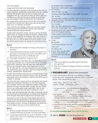 The artist stopped.
George Smith drew back and stood away.
The artist glanced up, surprised to find someone so near. Then he
simply stood there, looking from George Smith to his own creations
flung like idle footprints down the way. He smiled at last and
shrugged as if to say, “Look what I've done; see what a child? You
will forgive me, won't you? One day or another we are all fools...
you, too, perhaps? So allow an old fool this, eh? Good! Good!"
But George Smith could only look at the little man with the
sun-dark skin and the clear sharp eyes, and say the man's
name once, in a whisper, to himself.
They stood thus for perhaps another five seconds, George
Smith staring at the sand-frieze, and the artist watching
George Smith with amused curiosity.
George Smith opened his mouth, closed it, put out his hand,
took it back. He stepped towards the pictures, stepped away.
Then he moved along the line of figures, like a man viewing a
precious series of marbles cast up from some ancient ruin on
the shore. His eyes did not blink, his hand wanted to touch
but did not dare to touch. He wanted to run but did not run.
4 10)))
8 W h a t is th e a rtist’s a ttitu d e to G eo rg e, an d G e o rg e ’s to
th e artist?
9 L ook at these verbs in the text: tremble ( l .72), slash (1.76),
draw back (1.79), shrug (1 .8 3 ), stare (1.90), blink (1.96).
W h a t kind o f actio n s d o you th in k they are?
10 W h y m ig h t G eo rg e have “w an ted to ru n ”?
He looked suddenly at the hotel. Run, yes! Run! What? Crab a
shovel, dig, excavate, save a chunk of this all too crum bling
sand? Find a repairman, race him back here with plaster-of-
Paris to cast a mould of some small fragile part of these?
No, no. Silly, silly. Or...? His eyes flicked to his hotel window.
The camera! Run, get it, get back, and hurry along the shore,
clicking, changing film , clicking until...
George Smith whirled to face the sun. It burned faintly on his
face, his eyes were two small fires from it. The sun was half
underwater and, as he watched, it sank the rest of the way in
a matter of seconds.
The artist had drawn nearer and now was gazing into George
Smith's face with great friendliness as if he were guessing
every thought. Now he was nodding his head in a little bow.
Now the ice-cream stick had fallen casually from his fingers.
Now he was saying good night, good night. Now he was
gone, walking back down the beach towards the south.
George Smith stood looking after him. After a full minute, he did
the only thing he could possibly do. He started at the beginning
of the fantastic frieze and he walked slowly along the shore.
And when he came to the end of the anim als and men he
turned around and started back in the other direction, just
staring down as if he had lost something and did not quite
know where to find it. He kept on doing this until there was
no more light in the sky, or on the sand to see by.
4 ID ))
11 W h a t is G e o rg e 's dilem m a? W h a t o p tio n s d o es he
consider? W h a t d o es he decide to d o in th e end? W hy?
12 L ook at th ese verbs in th e text: grab (1.98),flick (1.102),
whirl (1.105), nod (1.111). W h a t kind o f m ovem ents do
you th in k they are?
He sat down at the supper table.
"You're late,” said his wife. “I just had to come down alone.
I'm ravenous."
“That's all right," he said.
"Anything interesting happen on your walk?” she asked.
“No,” he said.
"You look funny; George, you didn't swim out too far, did you,
and almost drown? I can tell by your face. You did swim out
too far, didn't you?"
“Yes," he said.
"Well," she said, watching him closely.
“Don't ever do that again. Now — what'll you have?"
He picked up the menu and started to
read it and stopped suddenly.
"What's wrong?" asked his wife.
He turned his head and shut his eyes
for a moment.
“Listen.”
She listened.
“I don't hear anything," she said.
“Don’t you?”
“No. What is it?"
“Just the tide,” he said, after
a while, sitting there, his
eyes still shut. Ju st the tide,
com ing in.”
4 /12)))
13 W h y d o you th in k G eo rg e d id n ’t tell his w ife ab o u t
his experience?
14 H ow d o you th in k he is feeling as he listen s to th e tide
com e in?
5 V O C A B U LA R Y place and movement
a L o o k a t six se n te n c e s fro m th e sto ry . W ith o u t lo o k in g
b a c k a t th e sto ry , c o m p le te th e se n te n c e s w ith a w o rd fro m
th e list. T h e n ch eck w ith th e sto ry .
along away back (x3) into onto
around through towards (x2) upon
1 G eo rg e a n d A lice.. .in a n h o u r had ru n through th eir
h o te l____________the b e a c h ____________ th e ocean and
____________o u t to b a k e ____________ th e sand (1.2).
2 H e s te p p e d ____________th e p ictu re, s te p p e d _____________
T h e n he m o v e d ____________th e line o f figures, like a m an
view ing a precious series o f m arb les... (1.93).
3 N ow he w as saying good night, good n ig h t. N ow he w as gone,
w alk in g ____________dow n the b e a c h ____________ the so u th (1.113).
4 A nd w h e n he cam e to th e en d o f th e anim als and m en he
tu r n e d ____________a n d s ta r te d ____________ in th e o th e r
d irectio n (1.118).
b > - p.164 Vocabulary Bank Place and movement.
6 4,13))) SONG All The Rowboats Jl
Online Practice 1 7B 71
 