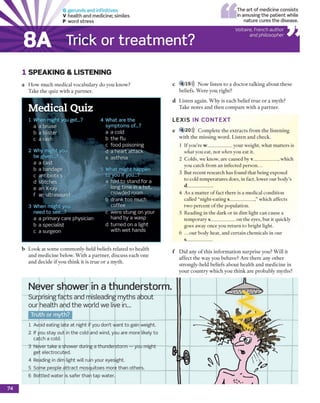 G gerunds and infinitives
V health and m edicine; sim iles
P word stre ss
The art of medicine consists
in am using the patient while
nature cures the disease.
Trick or treatment?
Voltaire, French author
and philosopher
1 SPEA KIN G & LISTEN IN G
a H o w m u ch m e d ic al v o c a b u la ry d o y o u k n o w ?
T ake th e q u iz w ith a p a rtn e r.
c 4 19))) N o w liste n to a d o c to r ta lk in g a b o u t th e se
beliefs. W e re y o u rig h t?
d L iste n ag ain . W h y is each b e lie f tru e o r a m y th ?
T ake n o te s an d th e n c o m p a re w ith a p a rtn e r.
L E X I S IN C O N T E X T
e 4 20))) C o m p le te th e e x tra c ts fro m th e liste n in g
w ith th e m issin g w o rd . L iste n a n d check.
1 If y o u 're w ___________ your w eight, w hat m atte rs is
what you eat, n o t when you e a t it.
2 C olds, w e know , a re caused by v ____________, w hich
you catch fro m an in fected p e rso n ...
3 B ut recent research has found th a t being exposed
to cold tem p eratu res does, in fact, low er o u r b o d y ’s
d____________
4 A s a m a tte r o f fact th ere is a m edical co n d itio n
called “n ig h t-eatin g s____________,” w hich affects
tw o p e rc e n t o f th e p o p u latio n .
5 R ead in g in th e d a rk o r in dim light can cause a
te m p o ra ry s____________o n th e eyes, b u t it quickly
goes aw ay once you re tu rn to b rig h t light.
6 .. .o u r body h eat, and certain chem icals in o u r
s____________
b L o o k at so m e c o m m o n ly -h e ld b eliefs related to h e a lth
a n d m e d ic in e below . W ith a p a rtn e r, d isc u ss each o n e
a n d d e c id e i f y o u th in k it is tru e o r a m y th .
f D id any o f th is in fo rm a tio n s u rp ris e y ou? W ill it
a ffe c t th e w a y y o u behave? A re th e re any o th e r
stro n g ly -h e ld beliefs a b o u t h e a lth a n d m e d ic in e in
y o u r c o u n try w h ic h y o u th in k a re p ro b a b ly m y th s?
Never shower in a thunderstorm.
Surprising facts and misleading myths about
our health and the world we live in...
Truth or myth?
1 Avoid eating late at night if you don't want to gain weight.
2 If you stay out in the cold and wind, you are more likely to
catch a cold.
3 Never take a shower during a thunderstorm — you might
get electrocuted.
4 Reading in dim light will ruin your eyesight.
5 Som e people attract m osquitoes more than others.
6 Bottled w ater is safer than tap water.
8A
Medical Quiz
1 When m ight you get...?
a a bruise
b a blister
c a rash
2 W hy m ight you
be given...?
a a c a s t
b a bandage
c antibiotics
d stitch e s
e an X-ray
f an ultrasound
3 W hen m ight you
need to see...?
a a prim ary care physician
b a sp e cia list
c a surgeon
4 W hat are the
sym p to m s of..?
a a cold
b the flu
c food poisoning
d a heart a tta ck
e asthm a
5 W hat m ight happen
to you if you...?
a had to sta n d for a
long tim e in a hot,
crow ded room
b drank too m uch
co ffee
c w ere stu n g on your
hand by a w asp
d turned on a light
w ith w et hands
74
 