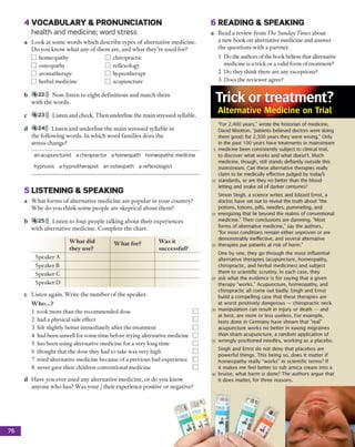 4 VOCABULARY &PRONUNCIATION
health and medicine; word stress
a L o o k a t so m e w o rd s w h ic h d e sc rib e ty p e s o f a lte rn a tiv e m ed icin e.
D o y o u k n o w w h a t any o f th e m are, a n d w h a t th e y 're u se d for?
a R ead a review fro m The Sunday Times a b o u t
a n ew b o o k o n alternative m ed icin e a n d an sw er
th e q u e stio n s w ith a p a rtn e r.
1 D o the authors o f the book believe th a t alternative
m edicine is a trick o r a valid fo rm o f treatm ent?
2 D o they th in k th ere are any exceptions?
3 D o es th e review er agree?
b 4 22))) N o w liste n to e ig h t d e fin itio n s a n d m a tc h th e m
w ith th e w o rd s.
c 4 23))) L isten a n d check. T h e n u n d erlin e th e m a in stre sse d syllable.
Trick or treatment?
Alternative Medicine on Trial
76
5
a
b
c
4 24))) L iste n a n d u n d e rlin e th e m a in stre sse d syllable in
th e fo llo w in g w o rd s. In w h ic h w o rd fam ilies d o e s th e
stre s s ch an g e?
an acupuncturist a chiropractor a homeopath homeopathic medicine
hypnosis a hypnotherapist an osteopath a reflexologist
LISTENING &SPEAKING
W h a t fo rm s o f a lte rn a tiv e m e d ic in e a re p o p u la r in y o u r c o u n try ?
W h y d o y o u th in k so m e p e o p le a re sk ep tical a b o u t th em ?
4 25))) L iste n to fo u r p e o p le ta lk in g a b o u t th e ir e x p e rie n c e s
w ith a lte rn a tiv e m ed ic in e . C o m p le te th e c h a rt.
W hat did
they use?
W hat for? Was it
successful?
S peaker A
S peaker B
S peaker C
S p eak er D
L iste n ag ain . W rite th e n u m b e r o f th e sp eak er.
W ho...?
1 to o k m o re th a n th e reco m m en d ed dose
2 had a physical side effect
3 felt slightly b e tte r im m ediately a fte r th e tre a tm e n t
4 had b een unw ell for som e tim e before trying alternative m edicine
5 has b e e n using altern ativ e m edicine for a very lo n g tim e
6 th o u g h t th a t th e dose they had to take w as very high
7 tried altern ativ e m edicine b ecau se o f a previous bad experience
8 never gave th e ir ch ild ren conventional m edicine
“For 2,400 years," wrote the historian of medicine,
David Wootton, "patients believed doctors were doing
them good; for 2,300 years they were wrong.” Only
in the past 100 years have treatments in mainstream
medicine been consistently subject to clinical trial,
to discover what works and what doesn't. Much
medicine, though, still stands defiantly outside this
mainstream. Can these alternative therapies really
claim to be medically effective judged by today's
standards, or are they no better than the blood­
letting and snake oil of darker centuries?
Simon Singh, a science writer, and Edzard Ernst, a
doctor, have set out to reveal the truth about "the
potions, lotions, pills, needles, pummeling, and
energizing that lie beyond the realms of conventional
medicine." Their conclusions are damning. “Most
forms of alternative medicine,” say the authors,
“for most conditions remain either unproven or are
demonstrably ineffective, and several alternative
therapies put patients at risk of harm."
One by one, they go through the most influential
alternative therapies (acupuncture, homeopathy,
chiropractic, and herbal medicines) and subject
them to scientific scrutiny. In each case, they
ask what the evidence is for saying that a given
therapy "works." Acupuncture, homeopathy, and
chiropractic all come out badly. Singh and Ernst
build a compelling case that these therapies are
at worst positively dangerous — chiropractic neck
manipulation can result in injury or death — and
at best, are more or less useless. For example,
tests done in Germany have shown that "real"
acupuncture works no better in easing migraines
than sham acupuncture, a random application of
wrongly positioned needles, working as a placebo.
Singh and Ernst do not deny that placebos are
powerful things. This being so, does it matter if
homeopathy really “works” in scientific terms? If
it makes me feel better to rub arnica cream into a
bruise, what harm is done? The authors argue that
it does matter, for three reasons.
6 READING &SPEAKING
ch iro p ractic
reflexology
h y p n o th erap y
acu p u n ctu re
h o m eopathy
o steo p ath y
aro m ath erap y
h erb al m edicine
H ave y o u ev er u se d a n y a lte rn a tiv e m ed ic in e , o r d o you k n o w
a n y o n e w h o h a s? W a s y o u r / th e ir ex p erien ce positive o r n eg ativ e?
 