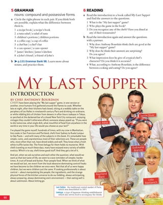 5 GRAMMAR
nouns: compound and possessive forms
a C ircle th e rig h t p h ra se in each pair. If y o u th in k b o th
a re p o ssib le , e x p lain w h a t th e d iffe re n c e b e tw e e n
th e m is.
1 a recip e b o o k / a recip e's book
2 a tu n a salad / a salad o f tu n a
3 ch ild ren ’s p o rtio n s / c h ild ren p o rtio n s
4 a coffee cup / a cup o f coffee
5 a c h e f h a t / a c h e f’s h at
6 a c a n o p e n e r / a can s o p e n e r
7 Jam es’ kitchen / Jam es’s kitchen
8 a John’s friend / a frien d o f Jo h n ’s
b > - p.155 Grammar Bank 9B. L e a rn m o re a b o u t
n o u n s , an d p ra c tic e th e m .
6 READING
a R e a d th e in tro d u c tio n to a b o o k called My Last Supper
a n d fin d th e a n sw e rs to th e q u e stio n s.
1 W h a t is the “M y last su p p e r” gam e?
2 W h o plays th e gam e in th e book?
3 D o you reco g n ize any o f th e chefs? H ave you d ined at
any o f th e ir restau ran ts?
b R ead th e in tro d u c tio n ag ain a n d a n sw e r th e q u e stio n s
w ith a p a rtn e r.
1 W hy does A n thony B o u rd ain th in k chefs are g o o d at the
“ M y last su p p e r” gam e?
2 W hy does he th in k th e ir an sw ers are su rp risin g ?
D o you agree?
3 W h a t im p ressio n d o es he give o f a typical c h e f’s
ch aracter? D o you th in k it is accurate?
4 W h a t, acco rd in g to A n thony B ourdain, is th e difference
b etw een co o k in g and eating? D o you agree?
My Last Supper
9 0
IN T R O D U C T IO N
BY C H E F A N T H O N Y B O U R D A I N
C H EFS have been playing the "My last supper” game, in one version or
another, since humans first gathered around the flames to cook. Whether
late at night, after their kitchens had closed, sitting at a wobbly table on the
periphery of Les Halles in nineteenth century Paris and drinking vin ordinaire,
or while nibbling bits of chicken from skewers in after-hours izakayas in Tokyo,
or perched at the darkened bar of a closed New York City restaurant, enjoying
vintages they couldn’t otherwise afford, someone always piped up, “If you were
to die tomorrow, what single dish, what mouthful of food from anywhere in the
world or any time in your life would you choose as your last?”
I’ve played the game myself, hundreds oftimes, with my crew in Manhattan,
line cooks in San Francisco and Portland, chefs from Sydney to Kuala Lumpur
to Sao Paulo - and with many of the subjects in this book. It’s remarkable how
simple, rustic, and unpretentious most of their selections are. These are people
who, more often than not, have dined widely and well. They know what a fresh
white truffle tastes like. The finest beluga for them holds no mysteries. With
chefs traveling so much these days, many have enjoyed every variety of edible
exotica. Which is to say, chefs know good stuff. And they get a lot of it.
And yet, when we ask ourselves and each other the question, what would we
wantas that last taste of life, we seem to crave reminders of simpler, harder
times. A crust of bread and butter. Poor-people food. When we think of what
we would eat last, we revert from the loud obsessive dominating control freaks
we have become to the children we once were. Not that all of us were happy
children, but we were children just the same. If cooking professionally is about
control - about manipulating the people, the ingredients, and the strange
physical forces of the kitchen universe to do our bidding, always anticipating,
always preparing, always dominating one’s environment - then eating well is
about submission. About letting go.
Les Halles the traditional central market of Paris,
which was demolished in 1971
izakaya a type of Japanese drinking establishment
w hich also serves food to accoinpan)' the drinks
■ f l W I J t H W
g n
R aym ond
B lanc
r
Lidia
B a stian ich
 