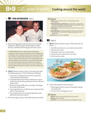 Cooking around the worldColloquial English
VIDE0 TH E INTERVIEW Part 1
a R e a d th e b io g ra p h ic a l in fo rm a tio n a b o u t C h a n te lle
N ic h o lso n . W h a t p a r t h a v e Jo sh E m m e t, G o rd o n
R a m sa y a n d M a rc u s W a re in g p lay ed in h e r c a re e r?
C h an telle N icholson is a New Zealand chef and she's
worked for award-winning restaurants such as the Savoy and
the Berkeley. She originally started out pursuing a law degree
then worked in banking before following a career path in the
culinary industry. She received her first cooking opportunity
when Josh Emett, then of the Savoy, discovered her through
the Gordon Ramsay Scholarship competition and offered
her a job. She worked for several years as a sous-chef at the
Marcus Wareing restaurant in London, and she considers him
her mentor.
b 5 »19))) W a tc h o r liste n to P a r t 1 o f a n in te rv ie w w ith
h er. M a rk se n te n c e s 1-5 b e lo w T (tru e ) o r F (false).
1 T h e re w ere 12 ap p lic an ts fo r th e first ro u n d o f the
G o rd o n R am say S ch o larsh ip .
2 C h a n te lle believed th a t M a rc u s W arein g w as a g rea t
m e n to r b ecau se he had a good b u sin ess sen se a n d w as a
p e rfe c tio n ist.
3 P eople are tre a te d d ifferen tly acco rd in g to th e th in g s
th ey o rd er o ff th e m enu.
4 S o m e in g re d ie n ts are co n sid ered m o re im p o rta n t th a n
o th e rs at th e re sta u ra n t.
5 T h e re s ta u ra n t fo cu ses o n m a k in g in g re d ie n ts taste
d ifferen tly th a n th ey really do.
c N o w liste n a g a in a n d say w h y th e F se n te n c e s a re false.
G lossary
foodie informal a person who is very interested infood
and cooking
the Gordon Ramsay scholarship a scholarship for young chefs
set up by the celebrity chef Gordon Ramsay, where the winner
gets work experience and a cash prize
Josh Emett the head chef at the Savoy Grill (at the Savoy Hotel
in London)
Marcus Wareing well-respected British chefwho ran the Savoy
Grill and now runs several other highly prestigious London
restaurants
beetroot a dark red root vegetable
video P a r t 2
a 5 20))) W a tc h o r lis te n to p a r t 2. W h a t d o e s sh e say
a b o u t...?
1 th e d ifferen ce b e tw e en a so u s-c h e f and a head c h e f
2 th e h o u rs sh e w o rk s
3 th in g s th a t cause stre ss in th e k itch en
4 w h y she d o e sn ’t co o k at h o m e v ery m uch
5 h e r last m eal o n e a rth
b A n s w e r th e q u e s tio n s w ith a p a rtn e r.
1 W h a t im p re ssio n d o you g et o f C h a n te lle's a ttitu d e
to w a rd h e r job?
2 Is it a jo b th a t w ould ap p eal to you?
O G lossary
delicacy a type of food considered to be very special
scallops a kind ofshellfish
Tarte Tatin a French cake usually made with apples or pears
9 2
8&9
 