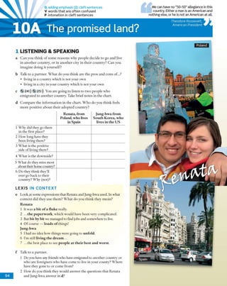 G adding emphasis (2): d eft sentences
V words that are often confused
P intonation in cleft sentences
We can have no “50-50” allegiance in this
country. Either a man is an American and
nothing else, or he is not an American at all.
Theodore Roosevelt,
American President
1 LISTEN IN G & SPEA KIN G
a C a n y o u th in k o f so m e re a s o n s w hy p e o p le d e c id e to g o a n d live
in a n o th e r c o u n try , o r in a n o th e r c ity in th e ir c o u n try ? C a n you
im a g in e d o in g it y o u rse lf?
b T alk to a p a rtn e r. W h a t d o y o u th in k a re th e p ro s a n d c o n s of...?
• living in a c o u n try w hich is n o t y o u r ow n
• living in a city in your co u n try w hich is n o t your ow n
c 5 24))) 5 25))) Y ou are g o in g to listen to tw o p e o p le w h o
e m ig ra te d to a n o th e r co u n try . T ake b rie f n o te s in th e ch art.
d C o m p a re th e in fo rm a tio n in th e c h a rt. W h o d o y o u th in k feels
m o re p o sitiv e a b o u t th e ir a d o p te d c o u n try ?
Renata, from
Poland, who lives
in Spain
Jung-hwa from
South Korea, who
lives in the US
1 W h y did they go th ere
in th e first place?
2 H o w long have they
b een living there?
3 W h a t is th e positive
side o f living there?
4 W h a t is th e dow nside?
5 W h a t d o they m iss m o st
about then hom e country?
6 D o they th in k they'll
ever go back to th eir
co u n try ? W hy (not)?
LEXIS IN CONTEXT
e L ook at so m e expressions th a t R en ata and Jung-hw a used. In w hat
c o n te x t d id th ey u se th e m ? W h a t d o y o u th in k th e y m ea n ?
Renata
1 It w as a bit of a fluke really.
2 .. .the paperwork, w h ich w ould have b e e n very com plicated.
3 But bit by bit w e m anaged to find jobs and som ew here to live.
4 O f course — loads of things!
Jung-hwa
5 Ihad n o idea how th in g s w ere going to unfold.
6 I'm still living the dream...
7 ... th e b est place to see people at their best and worst.
f
9 4
T alk to a p a rtn e r.
1 D o you have any friends w ho have em igrated to a n o th e r co u n try or
w h o are foreigners w h o have co m e to live in y o u r co u n ty ? W h ere
have they gone to o r com e from ?
2 H o w d o you th in k they w ould an sw er th e q u estio n s th a t R en ata
and Jung-hw a an sw er in d?
10A The promised land?
Spain
 