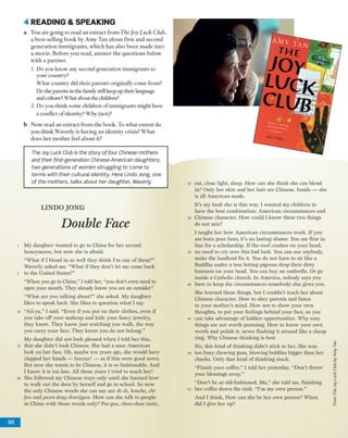 4 READING & SPEA KIN G
a Y ou a re g o in g to read a n e x tra c t fro m The Joy Luck Club,
a b e st-se llin g b o o k by A m y T an a b o u t first a n d seco n d
g e n e ra tio n im m ig ra n ts , w h ic h h a s also b e e n m a d e in to
a m o v ie. B efo re y o u re a d , a n sw e r th e q u e stio n s b elo w
w ith a p a rtn e r.
1 D o you know' any second g en eratio n im m ig ran ts to
y o u r co u n try ?
W h a t c o u n try did th e ir p aren ts originally co m e from ?
D o the parents in the family still keep up their language
and culture? W h at about the children?
2 D o you th in k som e ch ild ren o f im m ig ran ts m ight have
a conflict o f identity? W hy (not)?
b N o w re a d a n e x tra c t fro m th e b o o k . T o w h a t e x te n t do
y o u th in k W averly is h a v in g a n id en tity crisis? W h a t
d o e s h e r m o th e r feel a b o u t it?
The Joy Luck Club is the story of four Chinese mothers
and their first-generation Chinese-American daughters;
two generations of women struggling to come to
terms with their cultural identity Here Undo Jong, one
o f the mothers, talks about her daughter, Waverly
LIN D O JO N G
Double Face
M y d aughter w anted to go to C hina for h e r second
honeym oon, b u t now she is afraid.
“ W h at if I b lend in so w ell they th in k I’m one o f them ?”
W averly asked me. “W h at if they d o n ’t let m e com e back
to the U n ited States?”
“ W hen you go to C hina,” I told her, “you don’t even need to
open your m outh. T hey already know you are an outsider”.
“ W h at are you talking about?” she asked. M y d aughter
likes to speak back. She likes to question w h a t I say.
“A ii-ya,” I said. “ E ven if you p u t o n th eir clothes, even if
you take o ff y o u r m akeup and hide y o u r fancy jew elry,
they know . T h ey k n o w ju s t w atching you w alk, the w ay
you carry y o u r face. T h ey k now you do n o t belong.”
M y d aughter did n o t look pleased w h en I told h e r this,
th a t she d id n ’t look C hinese. She had a so u r A m erican
look o n h e r face. O h, m aybe ten years ago, she w ould have
clapped h e r h an d s — hurray! — as if th is w ere good new s.
But now she w an ts to be Chinese, it is so fashionable. A nd
I k n o w it is too late. All those years I tried to teach her!
She follow ed m y C hinese w ays only u n til she learned how
to w alk o u t the door by h erself a n d go to school. So now
the only C hinese w ords she can say are sh-sh, houche, chr
fan a n d gwan deny shweijyau. H ow can she talk to people
in C hina w ith those w ords only? Pee-pee, choo-choo train,
eat, close light, sleep. H ow can she th in k she can blend
in? O nly h e r sk in an d h e r h a ir are Chinese. Inside — she
is all A m erican-m ade.
It’s m y fault she is th is way. I w an ted m y children to
have the b est com bination: A m erican circum stances and
C hinese character. H ow could I k n o w these tw o things
do n o t m ix?
I taught, h e r h o w A m erican circum stances w ork. If you
are b o rn poor here, it’s no lasting sham e. You are first in
lin e for a scholarship. If th e ro o f crashes o n j'cm r head,
no need to cry over th is b ad luck. You can sue anybody,
m ake the landlord fix it. You do n ot have to sit like a
B uddha u n d e r a tree lettin g pigeons drop th eir dirty
b usiness o n y o u r head. You can buy a n um brella. O r go
inside a C atholic church. In A m erica, nobody says you
have to keep the circum stances som ebody else gives you.
She learn ed these things, b u t I co u ld n 't teach h e r about
C hinese character. H ow to obey p aren ts and listen
to y o u r m o th er’s m ind. H ow n o t to show y o u r ow n
thoughts, to p u t y o u r feelings beh in d y o u r face, so you
can take advantage o f h id d en o p portunities. W hy easy
things are n o t w o rth pursuing. H o w to k n o w y o u r ow n
w o rth and polish it, never flashing it aro u n d like a cheap
ring. W hy C hinese th in k in g is best.
N o, this k in d o f th in k in g d id n 't stick to her. She w as
too busy chew ing gum , blow ing bubbles bigger th a n h er
cheeks. O nly th at k in d o f th in k in g stuck.
“F inish y o u r coffee,” I told h e r yesterday. “ D o n 't throw
your blessings aw ay.”
“D o n ’t be so old-fashioned, M a,” she told me, finishing
h e r coffee dow n th e sink. “ I’m my ow n p erso n .”
A n d I th in k , H o w can she be h e r ow n person? W hen
did I give h e r up?
96
FromTheJoyLuckClubbyAmyTan
 
