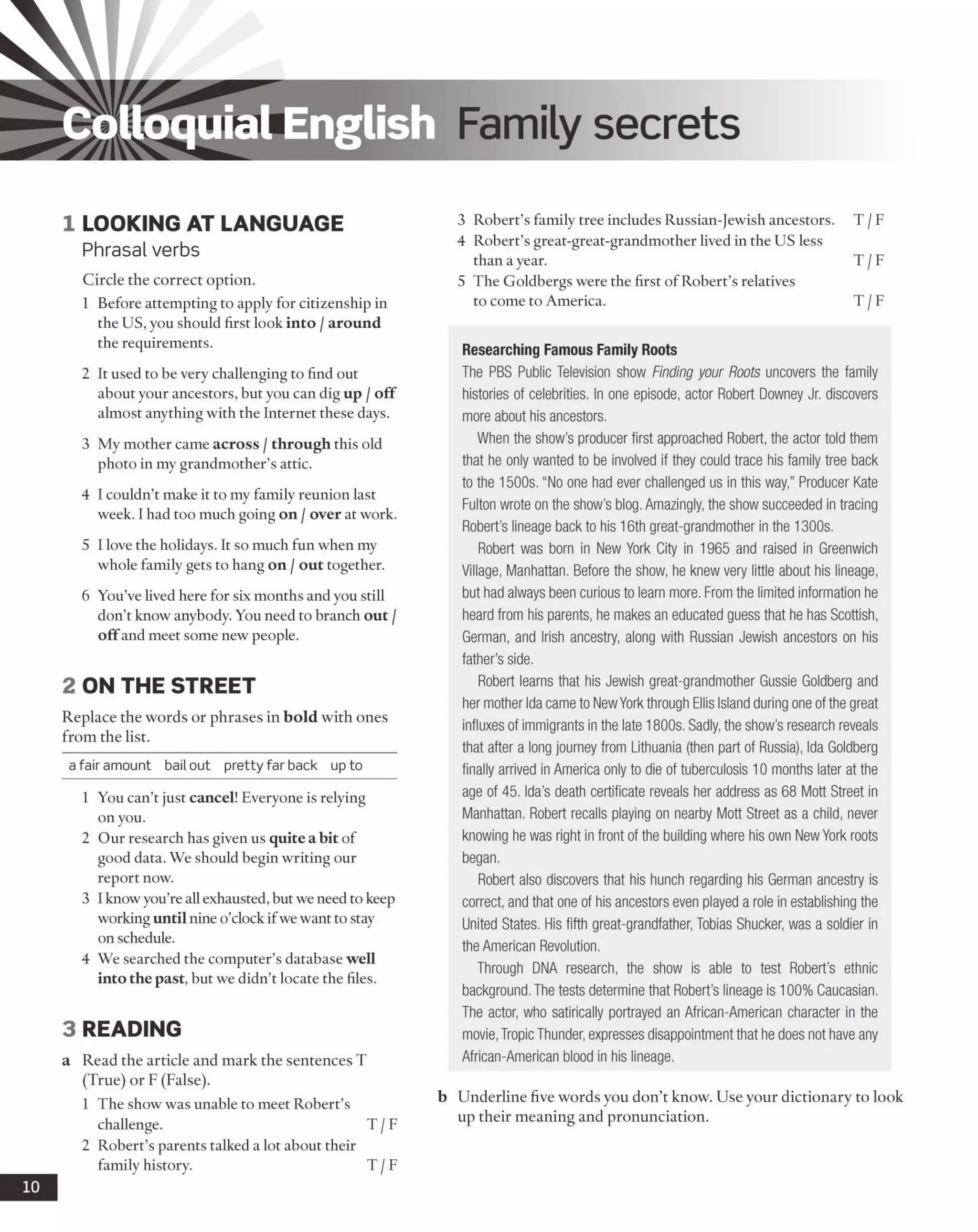 Colloquial English Family secrets
1 LOOKING AT LANGUAGE
Phrasal verbs
Circle the correct option.
1 Before attempting to apply for citizenship in
the US, you should first look into /around
the requirements.
2 It used to be very challenging to find out
about your ancestors, but you can dig up /off
almost anything with the Internet these days.
3 My mother came across /through this old
photo in my grandmother’s attic.
4 I couldn’t make it to my family reunion last
week. I had too much going on /over at work.
5 I love the holidays. It so much fun when my
whole family gets to hang on /out together.
6 You’ve lived here for six months and you still
don’t know anybody. You need to branch out /
offand meet some new people.
2 ON THE STREET
Replace the words or phrases in bold with ones
from the list.
a fair amount bailout pretty far back up to
1 You can’t just cancel! Everyone is relying
on you.
2 Our research has given us quite a bit of
good data. We should begin writing our
report now.
3 Iknowyou’re all exhausted,but we need to keep
working until nine o’clock ifwewant to stay
on schedule.
4 We searched the computer’s database well
into the past, but we didn’t locate the files.
3 READING
a Read the article and mark the sentences T
(True) or F (False).
1 The show was unable to meet Robert’s
challenge. T /F
2 Robert’s parents talked a lot about their
family history. T /F
3 Robert’s family tree includes Russian-Jewish ancestors. T /F
4 Robert’s great-great-grandmother lived in the US less
than a year. T /F
5 The Goldbergs were the first of Robert’s relatives
to come to America. T /F
Researching Famous Family Roots
The PBS Public Television show Finding your Roots uncovers the family
histories of celebrities. In one episode, actor Robert Downey Jr. discovers
more about his ancestors.
When the show’s producer first approached Robert, the actor told them
that he only wanted to be involved if they could trace his family tree back
to the 1500s. “No one had ever challenged us in this way,” Producer Kate
Fulton wrote on the show's blog. Amazingly, the show succeeded in tracing
Robert’s lineage back to his 16th great-grandmother in the 1300s.
Robert was born in New York City in 1965 and raised in Greenwich
Village, Manhattan. Before the show, he knew very little about his lineage,
but had always been curious to learn more. From the limited information he
heard from his parents, he makes an educated guess that he has Scottish,
German, and Irish ancestry, along with Russian Jewish ancestors on his
father’s side.
Robert learns that his Jewish great-grandmother Gussie Goldberg and
her mother Ida came to NewYork through Ellis Island during one ofthe great
influxes of immigrants in the late 1800s. Sadly, the show’s research reveals
that after a long journey from Lithuania (then part of Russia), Ida Goldberg
finally arrived in America only to die of tuberculosis 10 months later at the
age of 45. Ida’s death certificate reveals her address as 68 Mott Street in
Manhattan. Robert recalls playing on nearby Mott Street as a child, never
knowing he was right in front of the building where his own New York roots
began.
Robert also discovers that his hunch regarding his German ancestry is
correct, and that one of his ancestors even played a role in establishing the
United States. His fifth great-grandfather, Tobias Shucker, was a soldier in
the American Revolution.
Through DNA research, the show is able to test Robert’s ethnic
background. The tests determine that Robert's lineage is 100% Caucasian.
The actor, who satirically portrayed an African-American character in the
movie, Tropic Thunder, expresses disappointment that he does not have any
African-American blood in his lineage.
b Underline five words you don’t know. Use your dictionary to look
up their meaning and pronunciation.
10
 