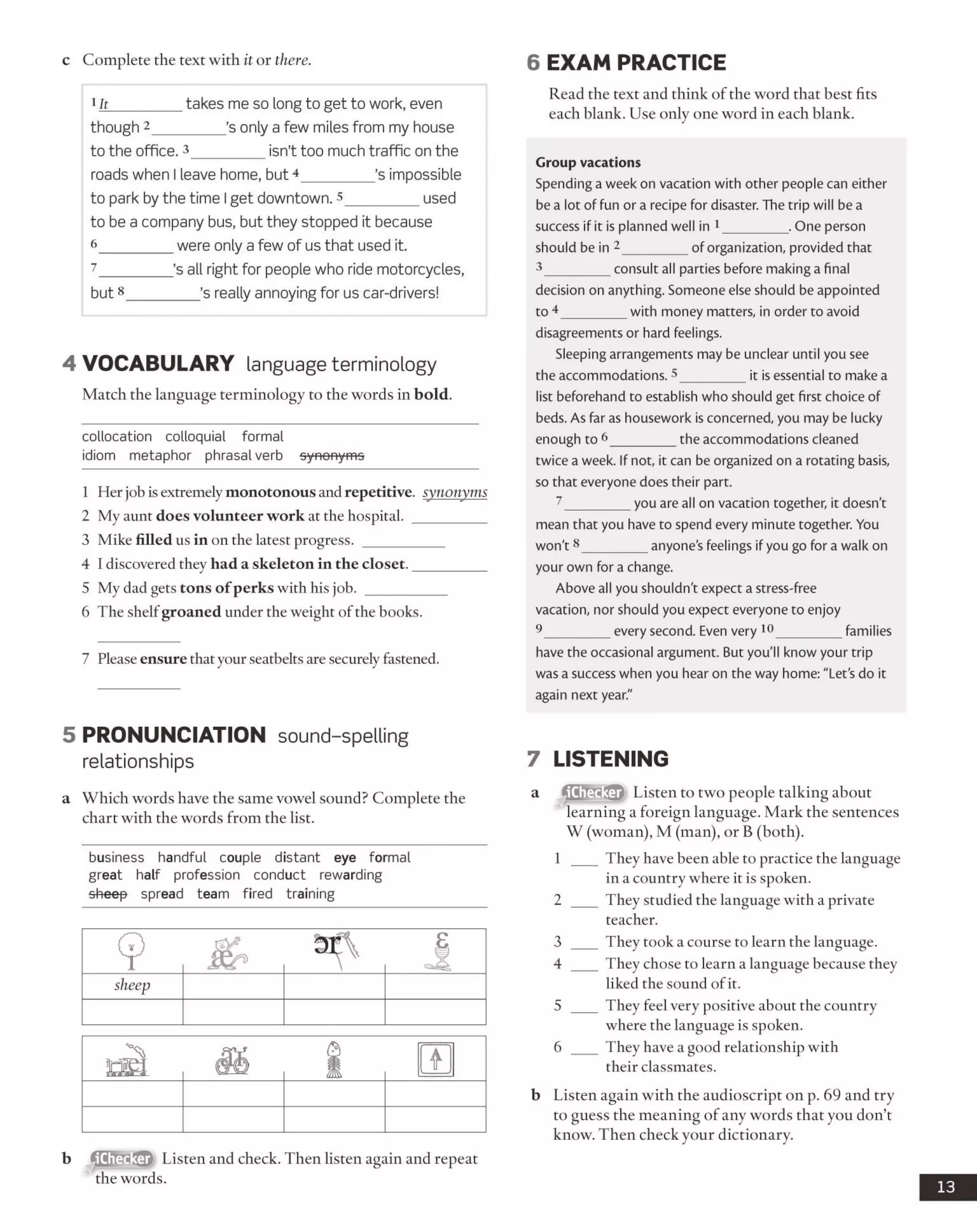 c Complete the text with it or there. 6 EXAM PRACTICE
1It_________ takes me so long to get to work, even
though 2_________ ’s only a few miles from my house
to the office. 3_________ isn’t too much traffic on the
roads when I leave home, but 4_________ ’s impossible
to park by the time Iget downtown. 3_________ used
to be a company bus, but they stopped it because
6 ____ were only a few of us that used it.
7 ____’s all right for people who ride motorcycles,
but8_________ ’s really annoying for us car-drivers!
4 VO CABULARY language terminology
Match the language terminology to the words in bold.
collocation colloquial formal
idiom metaphor phrasal verb synonyms
1 Her job is extremely monotonous and repetitive, synonyms
2 My aunt does volunteer work at the hospital. __________
3 Mike filled us in on the latest progress. ___________
4 I discovered they had a skeleton in the closet.__________
5 My dad gets tons of perks with his job. ___________
6 The shelfgroaned under the weight ofthe books.
7 Please ensure thatyour seatbelts are securely fastened.
Read the text and think of the word that best fits
each blank. Use only one word in each blank.
Group vacations
Spending a week on vacation with other people can either
be a lot of fun or a recipe for disaster. The trip will be a
success if it is planned well in 1_________ . One person
should be in 2_________ of organization, provided that
3_________ consult all parties before making a final
decision on anything. Someone else should be appointed
to 4_________ with money matters, in order to avoid
disagreements or hard feelings.
Sleeping arrangements may be unclear until you see
the accommodations. 5_________ it is essential to make a
list beforehand to establish who should get first choice of
beds. As far as housework is concerned, you may be lucky
enough to 6_________ the accommodations cleaned
twice a week. If not, it can be organized on a rotating basis,
so that everyone does their part.
7_________ you are all on vacation together, it doesn't
mean that you have to spend every minute together. You
won't8_________ anyone’s feelings if you go for a walk on
your own for a change.
Above all you shouldn't expect a stress-free
vacation, nor should you expect everyone to enjoy
9_________ every second. Even very 10__________families
have the occasional argument. But you'll know your trip
was a success when you hear on the way home: "Let’s do it
again next year."
5 PRONUNCIATION sound-spelling
relationships
a Which words have the same vowel sound? Complete the
chart with the words from the list.
business handful couple distant eye formal
great half profession conduct rewarding
sheep spread team fired training
b Listen and check. Then listen again and repeat
the words.
7 LISTENING
a fflifril.’flfr Listen to two people talking about
learning a foreign language. Mark the sentences
W (woman), M (man), or B (both).
1 ___ They have been able to practice the language
in a country where it is spoken.
2 ___ They studied the language with a private
teacher.
3 ___ They took a course to learn the language.
4 ___ They chose to learn a language because they
liked the sound ofit.
5 ___ They feel very positive about the country
where the language is spoken.
6 ___ They have a good relationship with
their classmates.
b Listen again with the audioscript on p. 69 and try
to guess the meaning of any words that you don’t
know. Then check your dictionary.
13
sheep
 