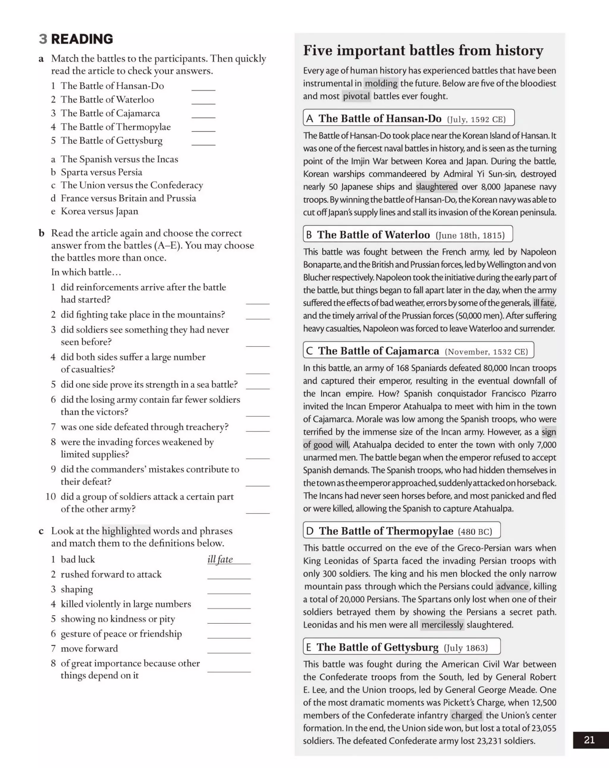 3 READING
a Match the battles to the participants. Then quickly
read the article to check your answers.
1 The Battle of Hansan-Do
2 The Battle ofWaterloo
3 The Battle of Cajamarca
4 The Battle ofThermopylae
5 The Battle of Gettysburg
a The Spanish versus the Incas
b Sparta versus Persia
c The Union versus the Confederacy
d France versus Britain and Prussia
e Korea versus Japan
b Read the article again and choose the correct
answer from the battles (A-E). You may choose
the battles more than once.
In which battle...
1 did reinforcements arrive after the battle
had started?
2 did fighting take place in the mountains?
3 did soldiers see something they had never
seen before?
4 did both sides suffer a large number
ofcasualties?
5 did one side prove its strength in a sea battle?
6 did the losing army contain far fewer soldiers
than the victors?
7 was one side defeated through treachery?
8 were the invading forces weakened by
limited supplies?
9 did the commanders’ mistakes contribute to
their defeat?
10 did a group of soldiers attack a certain part
ofthe other army?
c Look at the highlighted words and phrases
and match them to the definitions below.
1 bad luck illfate
2 rushed forward to attack
3 shaping
4 killed violently in large numbers
5 showing no kindness or pity
6 gesture of peace or friendship
7 move forward
8 ofgreat importance because other
things depend on it
Five important battles from history
Every age of human history has experienced battles that have been
instrumental in molding the future. Below are five of the bloodiest
and most pivotal battles ever fought.
A The Battle of Hansan-Do (July, 1592 c e )
The BattleofHansan-Do took place nearthe Korean IslandofHansan. It
was one ofthe fiercest naval battles in history, and isseen as the turning
point of the Imjin War between Korea and Japan. During the battle,
Korean warships commandeered by Admiral Yi Sun-sin, destroyed
nearly 50 Japanese ships and slaughtered over 8,000 Japanese navy
troops. Bywinningthe battleofHansan-Do, the Korean navywasableto
cut offJapan’ssupply linesand stall its invasion ofthe Korean peninsula.
B The Battle of W aterloo (June 18th, 1815)
This battle was fought between the French army, led by Napoleon
Bonaparte,andthe Britishand Prussian forces, ledbyWellington and von
Blucher respectively. Napoleon took the initiativeduringthe earlypartof
the battle, but things began to fall apart later in the day,when the army
sufferedtheeffectsofbadweather,errorsbysome ofthegenerals, ill fate,
and the timelyarrival ofthe Prussian forces (50,000 men). After suffering
heavycasualties, Napoleon was forced to leaveWaterloo and surrender.
C The Battle of C ajam arca (November, 1532 c e )
In this battle, an army of 168 Spaniards defeated 80,000 Incan troops
and captured their emperor, resulting in the eventual downfall of
the Incan empire. How? Spanish conquistador Francisco Pizarro
invited the Incan Emperor Atahualpa to meet with him in the town
of Cajamarca. Morale was low among the Spanish troops, who were
terrified by the immense size of the Incan army. However, as a sign
of good will, Atahualpa decided to enter the town with only 7,000
unarmed men. The battle began when the emperor refused to accept
Spanish demands. The Spanish troops, who had hidden themselves in
thetown astheemperorapproached,suddenlyattackedon horseback.
The Incans had never seen horses before, and most panicked and fled
or were killed, allowing the Spanish to capture Atahualpa.
D The Battle of Therm opylae (480 b c )
This battle occurred on the eve of the Greco-Persian wars when
King Leonidas of Sparta faced the invading Persian troops with
only 300 soldiers. The king and his men blocked the only narrow
mountain pass through which the Persians could advance, killing
a total of 20,000 Persians. The Spartans only lost when one of their
soldiers betrayed them by showing the Persians a secret path.
Leonidas and his men were all mercilessly slaughtered.
E The Battle of Gettysburg (July 1863)
This battle was fought during the American Civil War between
the Confederate troops from the South, led by General Robert
E. Lee, and the Union troops, led by General George Meade. One
of the most dramatic moments was Pickett’s Charge, when 12,500
members of the Confederate infantry charged the Union's center
formation. In the end, the Union side won, but lost a total of 23,055
soldiers. The defeated Confederate army lost 23,231 soldiers. 21
 