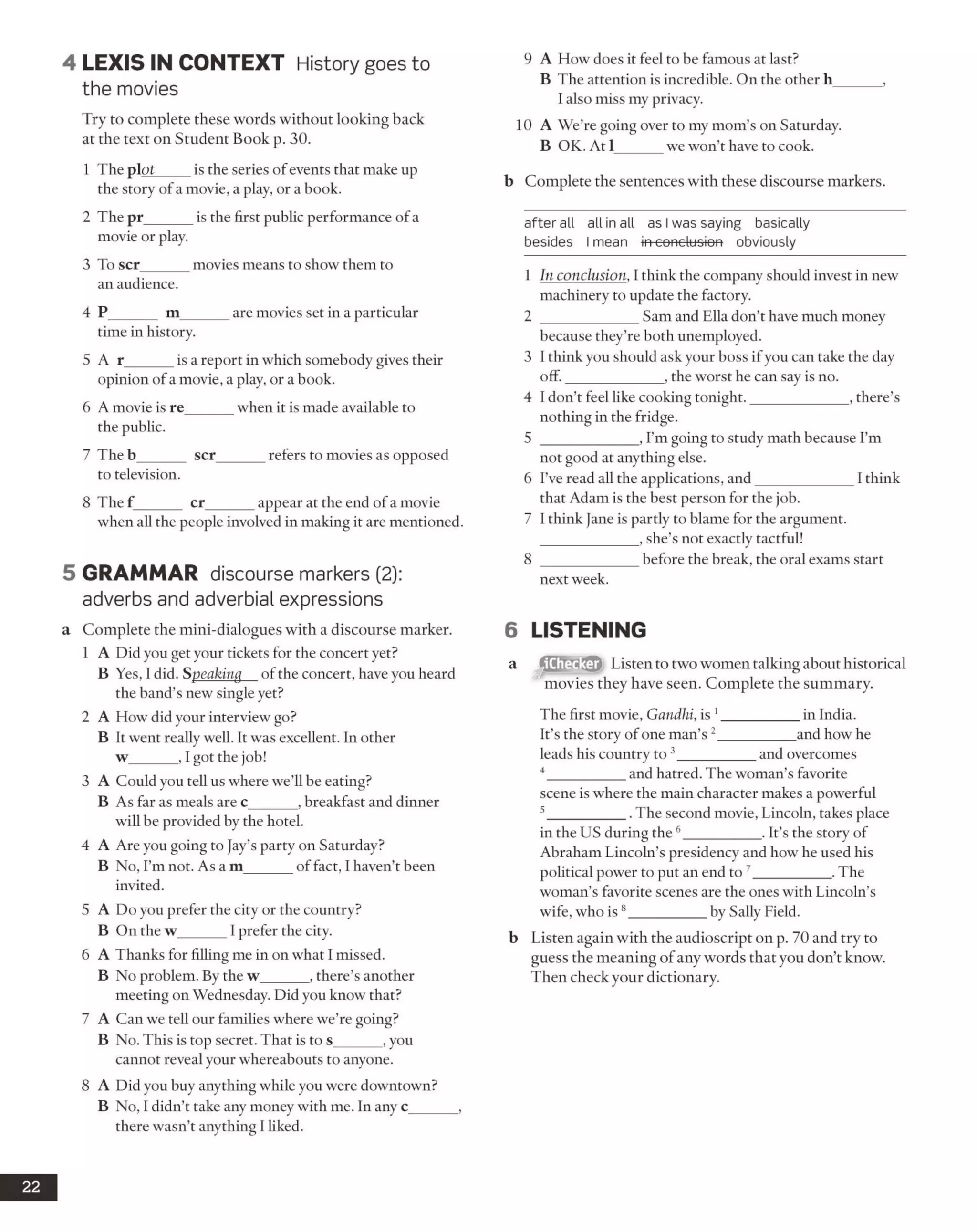 4 LEX IS IN CO NTEXT History goes to
the movies
Try to complete these words without looking back
at the text on Student Book p. 30.
1 The plot_____is the series of events that make up
the story of a movie, a play, or a book.
2 The pr______ is the first public performance ofa
movie or play.
3 To scr______ movies means to show them to
an audience.
4 P______ m______ are movies set in a particular
time in history.
5 A r______ is a report in which somebody gives their
opinion of a movie, a play, or a book.
6 A movie is re______ when it is made available to
the public.
7 The b______ scr_____refers to movies as opposed
to television.
8 The f______ cr______ appear at the end ofa movie
when all the people involved in making it are mentioned.
5 GRAMMAR discourse markers (2):
adverbs and adverbial expressions
a Complete the mini-dialogues with a discourse marker.
1 A Did you get your tickets for the concert yet?
B Yes, I did. Speaking of the concert, have you heard
the band’s new single yet?
2 A How did your interview go?
B It went really well. It was excellent. In other
w______ , I got the job!
3 A Could you tell us where we’ll be eating?
B As far as meals are c______ , breakfast and dinner
will be provided by the hotel.
4 A Are you going to Jay’s party on Saturday?
B No, I’m not. As a m______ of fact, I haven’t been
invited.
5 A Do you prefer the city or the country?
B On the w______ I prefer the city.
6 A Thanks for filling me in on what I missed.
B No problem. By the w______ , there’s another
meeting on Wednesday. Did you know that?
7 A Can we tell our families where we’re going?
B No. This is top secret. That is to s______ , you
cannot reveal your whereabouts to anyone.
8 A Did you buy anything while you were downtown?
B No, I didn’t take any money with me. In any c______ ,
there wasn’t anything I liked.
9 A How does it feel to be famous at last?
B The attention is incredible. On the other h______ ,
I also miss my privacy.
10 A We’re going over to my mom’s on Saturday.
B OK. At 1______ we won’t have to cook.
b Complete the sentences with these discourse markers.
after ail all in all as I was saying basically
besides I mean in-eonc-losien obviously
1 In conclusion, 1think the company should invest in new
machinery to update the factory.
2 _____________ Sam and Ella don’t have much money
because they’re both unemployed.
3 I think you should ask your boss ifyou can take the day
off._____________ , the worst he can say is no.
4 I don’t feel like cooking tonight._____________ , there’s
nothing in the fridge.
5 _____________ , I’m going to study math because I’m
not good at anything else.
6 I’ve read all the applications, and_____________ I think
that Adam is the best person for the job.
7 I think Jane is partly to blame for the argument.
, she’s not exactly tactful!
8 _____________ before the break, the oral exams start
next week.
6 LISTENING
a Listen to two women talking about historical
movies they have seen. Complete the summary.
The first movie, Gandhi, is 1__________ in India.
It’s the story ofone man’s 2__________and how he
leads his country to 3__________ and overcomes
4 _________ and hatred. The woman’s favorite
scene is where the main character makes a powerful
5 _________ . The second movie, Lincoln, takes place
in the US during the 6__________ . It’s the story of
Abraham Lincoln’s presidency and how he used his
political power to put an end to 7__________ .The
woman’s favorite scenes are the ones with Lincoln’s
wife, who is 8__________ by Sally Field.
b Listen again with the audioscript on p. 70 and try to
guess the meaning of any words that you don’t know.
Then check your dictionary.
22
 