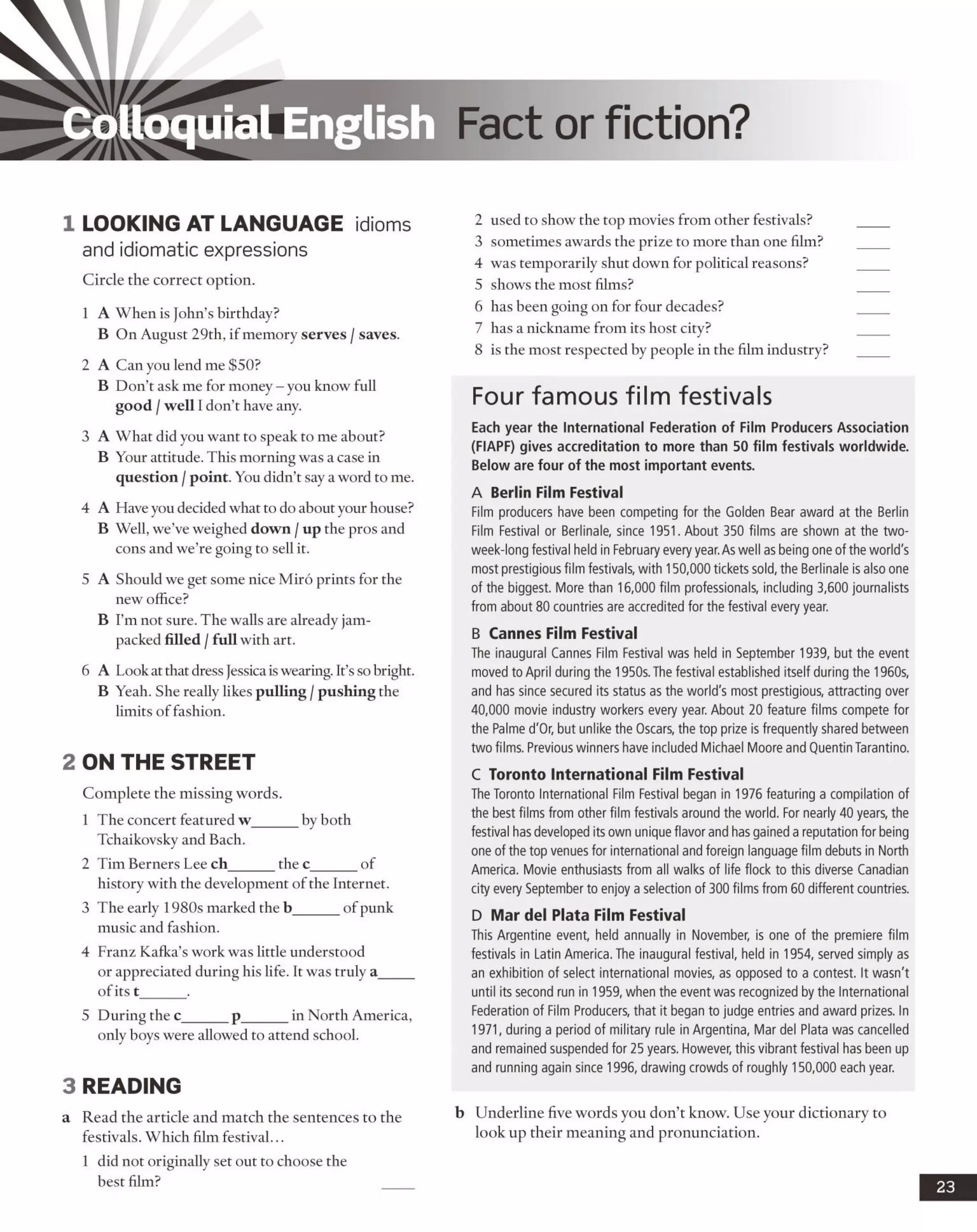 Colloquial English Fact or fiction?
1 LOOKING AT LANGUAGE idioms
and idiomatic expressions
Circle the correct option.
1 A When is John’s birthday?
B On August 29th, if memory serves /saves.
2 A Can you lend me $50?
B Don’t ask me for money - you know full
good /well I don’t have any.
3 A What did you want to speak to me about?
B Your attitude. This morning was a case in
question /point. You didn’t say a word to me.
4 A Have you decided what to do about your house?
B Well, we’ve weighed down /up the pros and
cons and we’re going to sell it.
5 A Should we get some nice Miro prints for the
new office?
B I’m not sure. The walls are already jam-
packed filled /full with art.
6 A Look at that dress Jessicaiswearing. It’sso bright.
B Yeah. She really likes pulling /pushing the
limits of fashion.
2 ON THE STREET
Complete the missing words.
1 The concert featured w______ by both
Tchaikovsky and Bach.
2 Tim Berners Lee ch______ the c_______of
history with the development of the Internet.
3 The early 1980s marked the b______ of punk
music and fashion.
4 Franz Kafka’s work was little understood
or appreciated during his life. It was truly a_____
ofits t______.
5 During the c______ p______ in North America,
only hoys were allowed to attend school.
3 READING
a Read the article and match the sentences to the
festivals. Which film festival...
1 did not originally set out to choose the
best film?
2 used to show the top movies from other festivals?
3 sometimes awards the prize to more than one film?
4 was temporarily shut down for political reasons?
5 shows the most films?
6 has been going on for four decades?
7 has a nickname from its host city?
8 is the most respected by people in the film industry?
Four famous film festivals
Each year the International Federation of Film Producers Association
(FIAPF) gives accreditation to more than 50 film festivals worldwide.
Below are four of the most important events.
A Berlin Film Festival
Film producers have been competing for the Golden Bear award at the Berlin
Film Festival or Berlinale, since 1951. About 350 films are shown at the two-
week-long festival held in February everyyear.As well as being one ofthe world's
most prestigious film festivals, with 150,000 tickets sold, the Berlinale is also one
of the biggest. More than 16,000 film professionals, including 3,600 journalists
from about 80 countries are accredited for the festival every year.
B Cannes Film Festival
The inaugural Cannes Film Festival was held in September 1939, but the event
moved toApril during the 1950s. The festival established itself during the 1960s,
and has since secured its status as the world's most prestigious, attracting over
40,000 movie industry workers every year. About 20 feature films compete for
the Palme d'Or, but unlike the Oscars, the top prize is frequently shared between
two films. Previous winners have included Michael Moore and QuentinTarantino.
C Toronto International Film Festival
The Toronto International Film Festival began in 1976 featuring a compilation of
the best films from other film festivals around the world. For nearly 40 years, the
festival has developed itsown uniqueflavor and has gained a reputation forbeing
one of the top venues for international and foreign language film debuts in North
America. Movie enthusiasts from all walks of life flock to this diverse Canadian
city every September to enjoy a selection of 300 films from60 different countries.
D Mar del Plata Film Festival
This Argentine event, held annually in November, is one of the premiere film
festivals in Latin America. The inaugural festival, held in 1954, served simply as
an exhibition of select international movies, as opposed to a contest. It wasn't
until its second run in 1959, when the event was recognized by the International
Federation of Film Producers, that it began to judge entries and award prizes. In
1971, during a period of military rule in Argentina, Mar del Plata was cancelled
and remained suspended for 25 years. However, this vibrant festival has been up
and running again since 1996, drawing crowds of roughly 150,000 each year.
b Underline five words you don’t know. Use your dictionary to
look up their meaning and pronunciation.
23
 