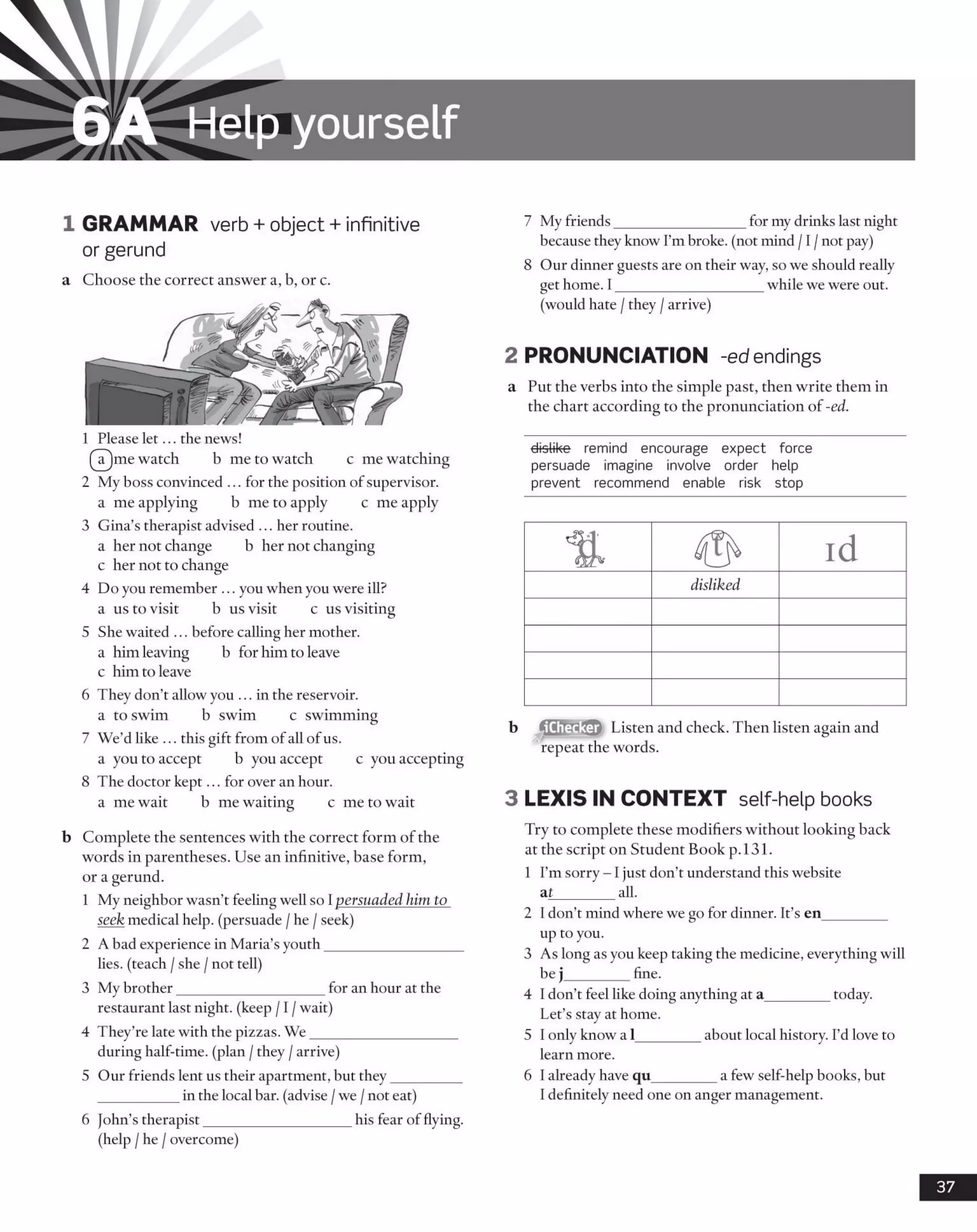 6A Help yourself
1 GRAMMAR verb + object + infinitive
or gerund
a Choose the correct answer a, b, or c.
1 Please let... the news!
(IT)me watch b me to watch c me watching
2 My boss convinced ... for the position of supervisor,
a me applying b me to apply c me apply
3 Gina’s therapist advised ... her routine.
a her not change b her not changing
c her not to change
4 Do you remember ... you when you were ill?
a us to visit b us visit c us visiting
5 She waited ... before calling her mother,
a him leaving b for him to leave
c him to leave
6 They don’t allow you ... in the reservoir.
a to swim b swim c swimming
7 We’d like ... this gift from of all ofus.
a you to accept b you accept c you accepting
8 The doctor kept... for over an hour.
a me wait b me waiting c me to wait
b Complete the sentences with the correct form of the
words in parentheses. Use an infinitive, base form,
or a gerund.
1 My neighbor wasn’t feeling well so Ipersuaded him to
seek medical help, (persuade /he /seek)
2 A bad experience in Maria’s youth___________________
lies, (teach /she /not tell)
3 My brother____________________ for an hour at the
restaurant last night, (keep /1/wait)
4 They’re late with the pizzas. W e____________________
during half-time, (plan /they /arrive)
5 Our friends lent us their apartment, but they_________
___________in the local bar. (advise /we /not eat)
6 John’s therapist____________________ his fear of flying.
(help /he /overcome)
7 My friends__________________for my drinks last night
because they know I’m broke, (not mind /1/not pay)
8 Our dinner guests are on their way, so we should really
get home. I____________________ while we were out.
(would hate /they /arrive)
2 PRONUNCIATION -ed endings
a Put the verbs into the simple past, then write them in
the chart according to the pronunciation of -ed.
dislike remind encourage expect force
persuade imagine involve order help
prevent recommend enable risk stop
iChecker Listen and check. Then listen again and
repeat the words.
3 LEXIS IN CONTEXT self help books
Try to complete these modifiers without looking back
at the script on Student Book p. 131.
1 I’m sorry - 1just don’t understand this website
af________ all.
2 I don’t mind where we go for dinner. It’s en_________
up to you.
3 As long as you keep taking the medicine, everything will
be j________ fine.
4 I don’t feel like doing anything at a_________today.
Let’s stay at home.
5 I only know a 1________ about local history. I’d love to
learn more.
6 I already have qu________ a few self-help books, but
I definitely need one on anger management.
37
disliked
 