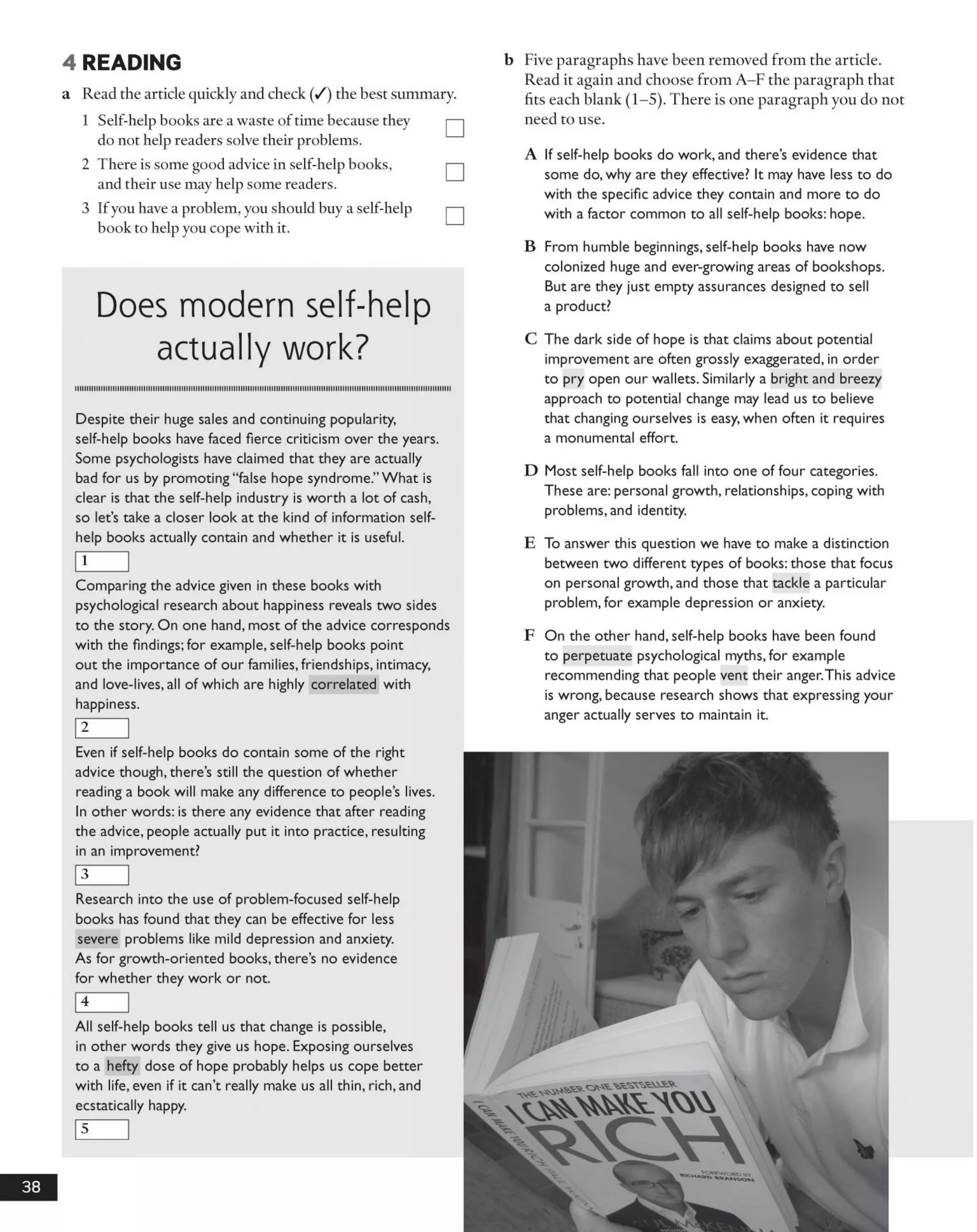 4 READING
a Read the article quickly and check (/) the best summary.
1 Self-help books are a waste oftime because they
do not help readers solve their problems.
2 There is some good advice in self-help books,
and their use may help some readers.
3 Ifyou have a problem, you should buy a self-help
book to help you cope with it.
b Five paragraphs have been removed from the article.
Read it again and choose from A -F the paragraph that
fits each blank (1-5). There is one paragraph you do not
need to use.
A If self-help books do work, and there’s evidence that
some do, why are they effective? It may have less to do
with the specific advice they contain and more to do
with a factor common to all self-help books: hope.
Does modern self-help
actually work?
iiiiiiiiiiiiiiiiiimiiiiiiiiiiiiiiiimmiiimmiimiiiiiiiimiiiiiiiimiiiiiimiiiiiiiiimiiimiiiiiiiiiiiiiimiiiimiimmmiiiiiiiiiiiiiiiiii
Despite their huge sales and continuing popularity,
self-help books have faced fierce criticism over the years.
Some psychologists have claimed that they are actually
bad for us by promoting “false hope syndrome.”What is
clear is that the self-help industry is worth a lot of cash,
so let’s take a closer look at the kind of information self-
help books actually contain and whether it is useful.
1
Comparing the advice given in these books with
psychological research about happiness reveals two sides
to the story. On one hand, most of the advice corresponds
with the findings: for example, self-help books point
out the importance of our families, friendships, intimacy,
and love-lives, all of which are highly correlated with
happiness.
2
Even if self-help books do contain some of the right
advice though, there’s still the question of whether
reading a book will make any difference to people’s lives.
In other words: is there any evidence that after reading
the advice, people actually put it into practice, resulting
in an improvement?
3
Research into the use of problem-focused self-help
books has found that they can be effective for less
severe problems like mild depression and anxiety.
As for growth-oriented books, there’s no evidence
for whether they work or not.
4
All self-help books tell us that change is possible,
in other words they give us hope. Exposing ourselves
to a hefty dose of hope probably helps us cope better
with life, even if it can’t really make us all thin, rich, and
ecstatically happy.
5
B From humble beginnings, self-help books have now
colonized huge and ever-growing areas of bookshops.
But are they just empty assurances designed to sell
a product?
C The dark side of hope is that claims about potential
improvement are often grossly exaggerated, in order
to pry open our wallets. Similarly a bright and breezy
approach to potential change may lead us to believe
that changing ourselves is easy, when often it requires
a monumental effort.
D Most self-help books fall into one of four categories.
These are: personal growth, relationships, coping with
problems, and identity.
E To answer this question we have to make a distinction
between two different types of books: those that focus
on personal growth, and those that tackle a particular
problem, for example depression or anxiety.
F On the other hand, self-help books have been found
to perpetuate psychological myths, for example
recommending that people vent their anger.This advice
is wrong, because research shows that expressing your
anger actually serves to maintain it.
38
 