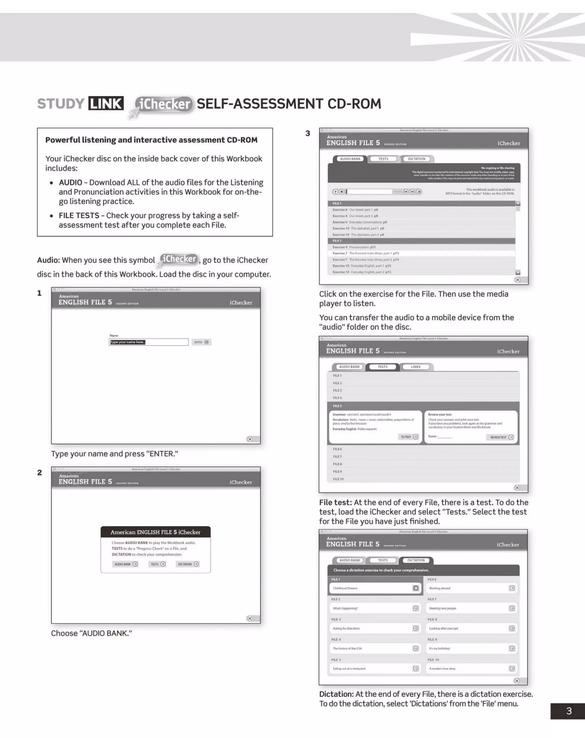 STU D Y LIN K fliffa-iiftft SELF-ASSESSMENT CD-ROM
Powerful listening and interactive assessment CD-ROM
Your iChecker disc on the inside back cover of this Workbook
includes:
• AUDIO - Download ALL of the audio files for the Listening
and Pronunciation activities in this Workbook for on-the-
go listening practice.
• FILE TESTS - Check your progress by taking a self-
assessment test after you complete each File.
Audio: When you see this symbol go to the iChecker
disc in the back of this Workbook. Load the disc in your computer.
Type your name and press “ENTER.”
Choose “AUDIO BANK."
Click on the exercise for the File. Then use the media
player to listen.
You can transfer the audio to a mobile device from the
“audio”folder on the disc.
File test: At the end of every File, there is a test. To do the
test, load the iChecker and select “Tests.” Select the test
for the File you have just finished.
Dictation: At the end ofevery File,there is a dictation exercise.
To do the dictation, select ‘Dictations’from the ‘File’ menu.
 